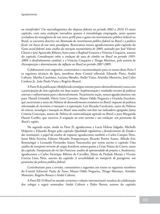 XIII
Agradecimentos
ou transferidor? Um macrodiagnóstico das despesas federais no período 2002 a 2010. O outro
capítulo, com uma avaliação inovadora quanto à metodologia empregada, tanto quanto
reveladora da insurgência de um novo perfil para o gasto em investimento público federal no
Brasil, se encontra descrito em Retomada do investimento público federal no Brasil e a política
fiscal: em busca de um novo paradigma. Renovamos nossos agradecimentos pelo capítulo do
Gasto social federal: uma análise da execução orçamentária de 2009, assinado por José Valente
Chaves e José Aparecido Ribeiro, bem como a Raphael Gouveia e Vinicius Cerqueira, autores
do capítulo Considerações sobre a evolução da taxa de câmbio no Brasil no período 1995-
2009: o desalinhamento cambial, e a Vinicius Cerqueira e Thiago Martinez, pela autoria de
Decomposição e determinantes da inflação no Brasil no período 2007-2009.
Colaboraram com sugestões, comentários e recomendações para os textos desta Parte I
os seguintes técnicos do Ipea, membros deste Comitê editorial: Eduardo Pinto, André
Calixtre, Martha Cassiolato, Luciana Mendes, André Viana, Aristides Monteiro, José Celso
Cardoso Jr., João Paulo Viana e Rogério Boueri.
A Parte II da publicação (Redefinindo estratégias setoriais para o desenvolvimento) conta com
a participação de oito capítulos em duas seções: Implementação e resultados recentes de políticas
setoriais e infraestrutura para o desenvolvimento. Na primeira seção, nossos agradecimentos vão
para: Daniel Grimaldi, Flávio Lírio Carneiro, Mauro Oddo Nogueira e Graziela Zucoloto,
que escreveram o texto de Políticas de desenvolvimento econômico no Brasil: impactos de políticas
selecionadas de incentivo à inovação e à exportação; Luiz Ricardo Cavalcante, autor de Políticas
de ciência, tecnologia e inovação no Brasil: uma análise com base nos indicadores agregados; Júnia
Cristina Conceição, autora de Política de comercialização agrícola no Brasil; e para Margarida
Hatem Coelho, que escreveu A ocupação no setor turismo e sua evolução: um panorama do
Brasil e regiões.
Na segunda seção, ainda na Parte II, agradecemos a Lucia Helena Salgado, Michelle
Holperin e Eduardo Borges pelo capítulo Qualidade regulatória e fortalecimento do Estado e
das instituições: o papel da análise de impacto; agradecemos também a Carlos Campos Neto,
Iansã Melo Ferreira, Fabiano Mezadre Pompermayer, Ricardo Pereira Soares, Alfredo Eric
Romminger e Leonardo Fernandes Soares Vasconcelos por terem escrito o capítulo Uma
análise do transporte terrestre de cargas brasileiro; somos gratos a Cesar Nunes de Castro, autor
do capítulo Transposição do rio São Francisco: análise de oportunidade do projeto; e, finalmente,
agradecemos a Carlos Henrique Ribeiro de Carvalho, Maria da Piedade Morais e Vicente
Correia Lima Neto, autores do capítulo A acessibilidade no transporte de passageiros: um
panorama da política pública federal.
Contribuíram para a revisão, comentários e sugestões aos textos os seguintes membros
do Comitê Editorial: Paulo de Tarso, Mauro Oddo Nogueira, Thiago Martinez, Aristides
Monteiro, Rogério Boueri e André Calixtre.
A Parte III (O Brasil no mundo: economia e relações internacionais) resultou da colaboração
dos colegas a seguir nomeados: André Calixtre e Pedro Barros, autores do capítulo
 