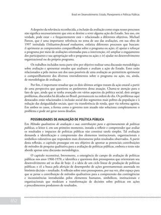652
Brasil em Desenvolvimento: Estado, Planejamento e Políticas Públicas
A despeito da relevância reconhecida, a inclusão da avaliação como etapa nesses processos
não significa necessariamente que esta se destine a rever alguma ação do Estado. Seu uso, em
verdade, pode estar – e frequentemente está – relacionado a diferentes objetivos. Michael
Patton, que é uma importante referência no tema de uso das avaliações, em sua obra de
1997 intitulada Utilization-focused evaluation, enfatiza diferentes processos que buscam:
i) aprimorar as compreensões compartilhadas sobre o programa ou ação; ii) apoiar e reforçar
o programa por meio de avaliações orientadas para a intervenção; iii) ampliar o engajamento
dos participantes e sua apropriação sob o programa ou ação; e iv) ajudar no desenvolvimento
organizacional ou do próprio programa.
Os trabalhos incluídos nesta parte têm por objetivo realizar uma discussão metodológica
sobre avaliação e apresentar estudos que analisam e avaliam a ação do Estado. Estes estão
relacionados a pelo menos um dos usos possíveis de uma avaliação ao permitirem aprimorar
o compartilhamento dos diversos entendimentos sobre o programa ou ação, ou, ainda,
de metodologias de avaliação.
Por fim, é importante ressaltar que os dois últimos artigos tratam da ação estatal a partir
de uma perspectiva que questiona os parâmetros dessa atuação. Chama-se atenção para o
fato de que, ainda que se tenha avançado em vários aspectos da política social, dois antigos
problemas, discutidos há décadas no Brasil, permanecem na ordem do dia. Os problemas aqui
destacados estão relacionados à inclusão social dos segmentos mais pobres da população e à
redução das desigualdades sociais, quer via transferência de renda, quer via reforma agrária.
Em ambos os casos, a forma como o governo tem atuado não soluciona completamente o
problema e pode até gerar novos desafios.
Possibilidades de avaliação de política pública
Em Métodos qualitativos de avaliação e suas contribuições para o aprimoramento de políticas
públicas, o leitor é, em um primeiro momento, instado a refletir e compreender que avaliar
os resultados e impactos de políticas públicas não constitui tarefa simples. Tal avaliação
demanda a identificação e compreensão dos elementos institucionais, organizacionais e
simbólico-valorativos que respondem mais diretamente pelos resultados observados. A partir
desta reflexão, o capítulo prossegue em seu objetivo de apontar as potenciais contribuições
de métodos de pesquisa qualitativa para a avaliação de políticas públicas, embora o texto não
aborde apenas uma discussão metodológica.
O capítulo reconstitui, brevemente, a emergência do campo de avaliação de políticas
públicas nos anos 1960-1970, e identifica e questiona dois pressupostos que orientaram seu
desenvolvimento até os dias de hoje: i) a ideia de um ciclo linear de produção de políticas
públicas; e ii) a busca pela aferição de desempenho de ações governamentais assentada no
binômio decisão – resultado. A reflexão sobre estes pressupostos, por sua vez, abre espaço para
que se pense a contribuição de métodos qualitativos para a compreensão das contingências
e inconsistências introduzidas pelos elementos humanos, simbólicos, institucionais e
organizacionais que medeiam a transformação de decisões sobre políticas em ações
e procedimentos produtores de resultados.
 