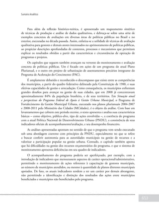 653
Sumário Analítico
Para além da reflexão histórico-teórica, é apresentado um mapeamento sintético
de técnicas de produção e análise de dados qualitativos, e debruça-se sobre uma série de
exemplos concretos de avaliações em diversas áreas de políticas públicas no Brasil e no
exterior, executadas na década passada. Assim, enfatiza-se a utilidade de técnicas de avaliação
qualitativa para gestores e demais atores interessados no aprimoramento de políticas públicas,
ao propiciar descrições aprofundadas de contextos, processos e mecanismos que permitam
explicar os resultados obtidos a partir das características e circunstâncias de operação de
programas e projetos.
Os capítulos que seguem também avançam na vertente do monitoramento e avaliação
concreta de políticas públicas. Um é focado em ações de um programa do atual Plano
Plurianual, e o outro em projeto de urbanização de assentamentos precários integrante do
Programa de Aceleração do Crescimento (PAC).
É amplamente debatido e reconhecido o descompasso que existe entre as competências
dos municípios, a partir do quadro federativo delineado pela Constituição de 1988, e suas
efetivas capacidades de gestão e arrecadação. Como consequência, os municípios enfrentam
grandes desafios para avançar na gestão de suas cidades, que em 2008 já concentravam
aproximadamente 84% da população brasileira, e de seus territórios. Em Situação atual
e perspectivas do Programa Federal de Apoio à Gestão Urbana Municipal, o Programa de
Fortalecimento da Gestão Municipal Urbana, executado nos planos plurianuais 2004-2007
e 2008-2011 pelo Ministério das Cidades (MCidades), é o objeto da análise. Com base em
levantamentos que cobrem este período recente, o texto apresenta e analisa suas características
básicas – como objetivo, público-alvo, tipo de ações envolvidas –, a coerência do programa
com a atual Política Nacional de Desenvolvimento Urbano (PNDU), a consistência de seus
indicadores oficiais de acompanhamento/avaliação, e seu desempenho financeiro.
As análises apresentadas apontam no sentido de que o programa vem sendo executado
sob uma abordagem coerente com princípios da PNDU, especialmente no que se refere
a buscar conferir autonomia para as autoridades municipais na gestão de recursos e a
valorizar a participação popular na gestão urbana. Contudo, o capítulo também aponta
que há dificuldades na gestão dos recursos orçamentários do programa, e que o sistema de
monitoramento apresenta deficiências em seu quadro de indicadores.
O acompanhamento do programa poderia ser aperfeiçoado, por exemplo, com a
introdução de indicadores que mensurassem aspectos de caráter operacional/administrativo,
permitindo o monitoramento de ações referentes à capacitação de gestores municipais,
ao número de municípios atendidos, ou mesmo à quantidade de planos diretores municipais
apoiados. De fato, os atuais indicadores tendem a ter um caráter por demais abrangente,
não permitindo a identificação e distinção dos resultados das ações entre municípios
beneficiados e municípios não beneficiados pelo programa.
 