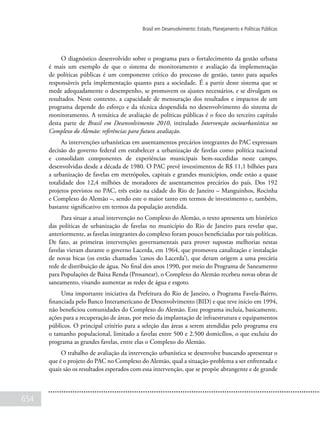 654
Brasil em Desenvolvimento: Estado, Planejamento e Políticas Públicas
O diagnóstico desenvolvido sobre o programa para o fortalecimento da gestão urbana
é mais um exemplo de que o sistema de monitoramento e avaliação da implementação
de políticas públicas é um componente crítico do processo de gestão, tanto para aqueles
responsáveis pela implementação quanto para a sociedade. É a partir deste sistema que se
mede adequadamente o desempenho, se promovem os ajustes necessários, e se divulgam os
resultados. Neste contexto, a capacidade de mensuração dos resultados e impactos de um
programa depende do esforço e da técnica despendida no desenvolvimento do sistema de
monitoramento. A temática de avaliação de políticas públicas é o foco do terceiro capítulo
desta parte de Brasil em Desenvolvimento 2010, intitulado Intervenção sociourbanística no
Complexo do Alemão: referências para futura avaliação.
As intervenções urbanísticas em assentamentos precários integrantes do PAC expressam
decisão do governo federal em estabelecer a urbanização de favelas como política nacional
e consolidam componentes de experiências municipais bem-sucedidas neste campo,
desenvolvidas desde a década de 1980. O PAC prevê investimentos de R$ 11,1 bilhões para
a urbanização de favelas em metrópoles, capitais e grandes municípios, onde estão a quase
totalidade dos 12,4 milhões de moradores de assentamentos precários do país. Dos 192
projetos previstos no PAC, três estão na cidade do Rio de Janeiro – Manguinhos, Rocinha
e Complexo do Alemão –, sendo este o maior tanto em termos de investimento e, também,
bastante significativo em termos da população atendida.
Para situar a atual intervenção no Complexo do Alemão, o texto apresenta um histórico
das políticas de urbanização de favelas no município do Rio de Janeiro para revelar que,
anteriormente, as favelas integrantes do complexo foram pouco beneficiadas por tais políticas.
De fato, as primeiras intervenções governamentais para prover supostas melhorias nestas
favelas vieram durante o governo Lacerda, em 1964, que promoveu canalização e instalação
de novas bicas (os então chamados ‘canos do Lacerda’), que deram origem a uma precária
rede de distribuição de água. No final dos anos 1990, por meio do Programa de Saneamento
para Populações de Baixa Renda (Prosanear), o Complexo do Alemão recebeu novas obras de
saneamento, visando aumentar as redes de água e esgoto.
Uma importante iniciativa da Prefeitura do Rio de Janeiro, o Programa Favela-Bairro,
financiada pelo Banco Interamericano de Desenvolvimento (BID) e que teve início em 1994,
não beneficiou comunidades do Complexo do Alemão. Este programa incluía, basicamente,
ações para a recuperação de áreas, por meio da implantação de infraestrutura e equipamentos
públicos. O principal critério para a seleção das áreas a serem atendidas pelo programa era
o tamanho populacional, limitado a favelas entre 500 e 2.500 domicílios, o que excluiu do
programa as grandes favelas, entre elas o Complexo do Alemão.
O trabalho de avaliação da intervenção urbanística se desenvolve buscando apresentar o
que é o projeto do PAC no Complexo do Alemão, qual a situação-problema a ser enfrentada e
quais são os resultados esperados com essa intervenção, que se propõe abrangente e de grande
 