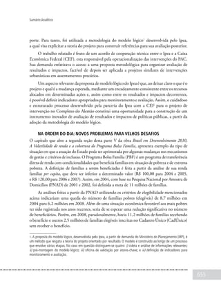 655
Sumário Analítico
porte. Para tanto, foi utilizada a metodologia do modelo lógico1
desenvolvida pelo Ipea,
a qual visa explicitar a teoria do projeto para construir referências para sua avaliação posterior.
O trabalho relatado é fruto de um acordo de cooperação técnica entre o Ipea e a Caixa
Econômica Federal (CEF), esta responsável pela operacionalização das intervenções do PAC.
Sua demanda enfatizava o acesso a uma proposta metodológica para organizar avaliação de
resultados e impactos, factível de depois ser aplicada a projetos similares de intervenções
urbanísticas em assentamentos precários.
Um aspecto relevante da proposta de modelo lógico do Ipea é que, ao deixar claro o que é o
projeto e qual é a mudança esperada, mediante um encadeamento consistente entre os recursos
alocados em determinadas ações e, assim como entre os resultados e impactos decorrentes,
é possível definir indicadores apropriados para monitoramento e avaliação. Assim, o cuidadoso
e estruturado processo desenvolvido pela parceria do Ipea com a CEF para o projeto de
intervenção no Complexo do Alemão constitui uma oportunidade para a construção de um
instrumento inovador de avaliação de resultados e impactos de políticas públicas, a partir da
adoção da metodologia do modelo lógico.
Na ordem do dia: novos problemas para velhos desafios
O capítulo que abre a segunda seção desta parte V da obra Brasil em Desenvolvimento 2010,
A Volatilidade de renda e a cobertura do Programa Bolsa Família, apresenta exemplo do tipo de
situação em que a atuação do Estado pode ser aprimorada por algumas mudanças nos mecanismos
de gestão e critérios de inclusão. O Programa Bolsa Família (PBF) é um programa de transferência
direta de renda com condicionalidades que beneficia famílias em situação de pobreza e de extrema
pobreza. A definição de famílias a serem beneficiadas é feita a partir da análise de sua renda
familiar per capita, que deve ser inferior a determinado valor (R$ 100,00 para 2004 e 2005,
e R$ 120,00 para 2006 e 2007). Assim, em 2004, com base na Pesquisa Nacional por Amostra de
Domicílios (PNAD) de 2001 e 2002, foi definida a meta de 11 milhões de famílias.
As análises feitas a partir da PNAD utilizando os critérios de elegibilidade mencionados
acima indicariam uma queda do número de famílias pobres (elegíveis) de 8,7 milhões em
2004 para 6,2 milhões em 2008. Além de uma situação econômica favorável aos mais pobres
ter sido registrada nos anos recentes, seria de se esperar uma redução significativa no número
de beneficiários. Porém, em 2008, paradoxalmente, havia 11,2 milhões de famílias recebendo
o benefício e outros 2,5 milhões de famílias elegíveis inscritas no Cadastro Único (CadÚnico)
sem receber o benefício.
1. A proposta do modelo lógico, desenvolvida pelo Ipea, a partir de demanda do Ministério do Planejamento (MP), é
um método que resgata a teoria do projeto orientado por resultado. O modelo é construído ao longo de um processo
que envolve várias etapas. No caso em questão distinguem-se quatro: i) coleta e análise de informações relevantes;
ii) pré-montagem do modelo lógico; iii) oficina de validação por atores-chave; e iv) definição de indicadores para
monitoramento e avaliação.
 