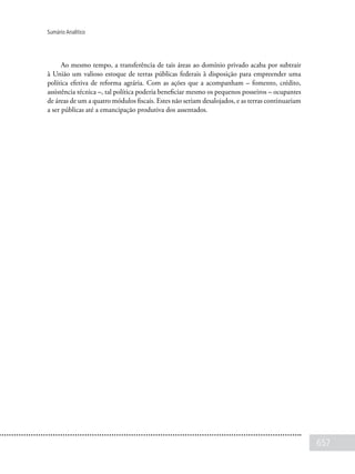 657
Sumário Analítico
Ao mesmo tempo, a transferência de tais áreas ao domínio privado acaba por subtrair
à União um valioso estoque de terras públicas federais à disposição para empreender uma
política efetiva de reforma agrária. Com as ações que a acompanham – fomento, crédito,
assistência técnica –, tal política poderia beneficiar mesmo os pequenos posseiros – ocupantes
de áreas de um a quatro módulos fiscais. Estes não seriam desalojados, e as terras continuariam
a ser públicas até a emancipação produtiva dos assentados.
 