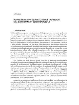 Capítulo 25
Métodos qualitativos de avaliação e suas contribuições
para o aprimoramento de políticas públicas
1 APRESENTAÇÃO
Políticas públicas, programas e projetos desenvolvidos pelo governo provocam, geralmente,
duas emoções: o entusiasmo inicial deflagrado com a formulação ou reformulação de ações
do poder público e, em seguida, a decepção decorrente dos resultados concretos alcançados
por tais iniciativas. A aproximação destes dois polos é tarefa que cabe à avaliação de políticas
públicas, seja pela provisão de subsídios que informem melhor o desenho e a formulação de
políticas, seja pela produção de conhecimento que aprimore seu funcionamento e ajude-as
a gerar melhores resultados. Tais funções se fazem ainda mais relevantes no contexto de
sociedades em constante processo de complexificação, nas quais novas demandas são propostas
continuamente ao Estado, ao mesmo tempo que antigas demandas são revistas. Em meio a
este dinamismo, a reflexão sobre o Estado e suas intervenções deve ser permanente para
permitir os necessários ajustes, reformulações e redirecionamentos nas suas políticas públicas.
Este desiderato, porém, não se alcança sem complicações, uma vez que avaliar políticas
públicas, seus resultados e impactos não constitui tarefa simples, tanto do ponto de vista
político quanto metodológico ou operacional.
Este capítulo tem como objetivo apontar e discutir as potenciais contribuições de
métodos de pesquisa qualitativa para a avaliação de políticas públicas. O foco neste conjunto
específico de técnicas tem por finalidade resgatar a contribuição singular que tais métodos
podem oferecer ao cumprimento do objetivo último da tarefa de avaliação da atuação estatal:
colaborar para seu aperfeiçoamento contínuo. Por estas razões, este capítulo não visa retomar
as já ultrapassadas querelas entre métodos de pesquisa quantitativos e qualitativos (BRADY
e COLLIER, 2004; KING, KEOHANE e VERBA, 1994), mas buscar compreender a
utilidade e contribuição de técnicas de coleta e análise de dados qualitativos para um melhor
entendimento sobre o funcionamento de políticas públicas e para a produção de conhecimento
útil e aplicável ao seu aprimoramento.
Argumenta-se que métodos qualitativos oferecem oportunidades para a formulação de
descrições aprofundadas de contextos, processos e mecanismos que permitem explicar os
resultados obtidos a partir das características e circunstâncias de operação de programas e
projetos. Isto se torna possível uma vez que a pesquisa qualitativa permite a exploração da
natureza complexa da organização social e do conjunto de variáveis que se articulam tanto no
plano dos incentivos institucionais e organizacionais quanto no plano dos valores, percepções
 