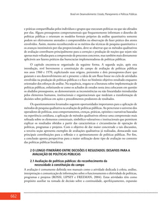 662
Brasil em Desenvolvimento: Estado, Planejamento e Políticas Públicas
e práticas compartilhadas pelos indivíduos e grupos que executam políticas ou que são afetados
por elas. Alguns pressupostos comportamentais que frequentemente informam o desenho de
políticas públicas e orientam os modelos formais próprios da análise quantitativa somente
podem ser efetivamente atestados e compreendidos na observação do fazer prático dos atores
envolvidos. Assim, mesmo reconhecendo-se os méritos das técnicas de pesquisa quantitativa e
os avanços inestimáveis por elas proporcionados, deve-se observar que os métodos qualitativos
de avaliação contribuem principalmente para a correção e produção de noções que sejam não
apenas mais voltadas para a compreensão de processos concretos, mas também mais diretamente
aplicáveis aos fazeres práticos das burocracias implementadoras de políticas públicas.
O capítulo encontra-se organizado da seguinte forma. A segunda seção, após esta
introdução, revê brevemente a constituição do campo de avaliação de políticas públicas
nos anos 1960 e 1970, explicitando suas origens, pretensões e dois pressupostos-chave que
guiaram o seu desenvolvimento até o presente: a ideia de um fluxo linear no ciclo de atividades
envolvidas na produção de políticas públicas e o foco no binômio objetivo–resultado enquanto
orientador dos esforços de análise. Na sequência, resgata-se a literatura sobre implementação de
políticas públicas, enfatizando-se como os achados de estudos nesta área colocaram em questão
os aludidos pressupostos, ao demonstrarem as inconsistências ou não linearidades introduzidas
pelos elementos humanos, institucionais e organizacionais que medeiam a transformação de
decisões sobre políticas em ações e procedimentos produtores de resultados.
Os questionamentos levantados sugerem oportunidades importantes para a aplicação de
métodos de pesquisa qualitativa na avaliação de políticas públicas. Ao perscrutar o universo dos
operadores de políticas, seus comportamentos, crenças, práticas, opiniões e narrativas baseadas
na experiência cotidiana, a aplicação de métodos qualitativos oferece uma compreensão mais
refinada sobre os elementos contextuais, simbólico-valorativos e institucionais que permitem
explicar os resultados obtidos a partir das características e circunstâncias de operação de
políticas, programas e projetos. Com o objetivo de dar maior concretude a tais discussões,
a terceira seção apresenta exemplos de avaliações qualitativas já realizadas, destacando suas
principais contribuições para a reflexão e o aprimoramento de políticas públicas. Por fim,
a conclusão aponta perspectivas para a maior utilização deste tipo de avaliação no contexto
das políticas públicas brasileiras.
2 O longo itinerário entre decisões e resultados: desafios para a
avaliação de políticas públicas
2.1 Avaliação de políticas públicas: do reconhecimento da
necessidade à constituição do campo
A avaliação é comumente definida nos manuais como a atividade dedicada à coleta, análise,
interpretação e comunicação de informações sobre o funcionamento e efetividade de políticas,
programas e projetos (ROSSI, LIPSEY e FREEMAN, 2004). Estas atividades têm como
propósito auxiliar na tomada de decisão sobre a continuidade, aperfeiçoamento, expansão
 