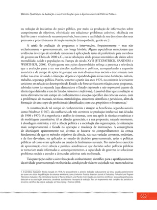 663
Métodos Qualitativos de Avaliação e suas Contribuições para o Aprimoramento de Políticas Públicas
ou redução de iniciativas do poder público, por meio da produção de informações sobre
cumprimento de objetivos, efetividade em solucionar problemas coletivos, eficiência em
fazê-lo com o mínimo de recursos possíveis, bem como a qualidade de seu desenho e dos seus
processos e procedimentos de implementação (transparência, gestão etc.).
A tarefa de avaliação de programas e intervenções, frequentemente – mas não
exclusivamente – governamentais, tem longa história. Alguns especialistas mencionam que
evidências deste tipo de atividade remontam à aplicação de testes de proficiência para membros
do governo na China de 2000 a.C., ou às tabulações ainda pouco sistemáticas de dados sobre
mortalidade, saúde e populações na Europa do século XVII (FITZPATRICK, SANDERS e
WORTHEN, 2004). O pós-guerra nos países desenvolvidos reforça a presença e relevância
que a avaliação passa a ter nos círculos acadêmicos e políticos, acompanhando a expansão
numérica e de escopo de ações de governo nas mais diversas áreas sociais – inicialmente com
ênfase nas áreas de saúde e educação, depois se expandindo para áreas como habitação, cultura,
trabalho, segurança pública. Porém, somente a partir dos anos 1970, no contexto de crescente
ceticismo em relação ao desempenho do Estado e de fortes críticas em relação a seus programas,
advindas tanto da esquerda (que denunciava o Estado capturado e não responsivo) quanto da
direita (que defendia a tese do Estado intrusivo e ineficiente), é possível dizer que a avaliação se
torna efetivamente um campo de conhecimento e atuação específico das ciências sociais, com
a proliferação de manuais, técnicas, metodologias, encontros científicos e periódicos, além da
formação de um corpo de profissionais identificados com seus propósitos e ferramentas.1
A constituição de tal campo de conhecimento e atuação se beneficiou, segundo autores
como Friedman (1987), da confluência de três correntes de produção intelectual nas décadas
de 1960 e 1970: i) a engenharia e análise de sistemas, com seu apelo às técnicas estatísticas e
de modelagem quantitativa; ii) as ciências gerenciais, e a sua propensão, naquele momento,
à abordagem sistêmica; e iii) a ciência política e a sociologia das organizações, de orientação
mais comportamental e focada na operação e mudança de instituições. A convergência
de abordagens aparentemente tão diversas se baseava no compartilhamento da crença
fundamental de que os métodos objetivos da ciência, nas suas variadas correntes, poderiam,
e de fato deveriam, ser aplicados ao estudo de decisões governamentais, ações e políticas
públicas tal como eram aplicados ao estudo de fenômenos naturais. Por meio deste exercício
de aproximação entre ciência e política, acreditava-se que decisões sobre políticas públicas
se tornariam mais informadas e, consequentemente, a capacidade do governo de solucionar
problemas sociais e atender a demandas coletivas seria melhorada.
Tais percepções sobre a contribuição do conhecimento científico para o aperfeiçoamento
da atividade governamental e melhoria das condições de vida em sociedade não eram exclusivas
1. O periódico Evaluation Review, lançado em 1976, foi provavelmente o primeiro dedicado exclusivamente ao tema, seguido posteriormente
por quase uma dúzia de publicações de natureza semelhante, como Evaluation Practice, American Journal of Evaluation, Evaluation and Program
Planning e Evaluation:The International Journal of Theory, Research, and Practice. Com relação aos encontros científicos e associações profissionais,
destacam-se as associações americana, canadense, australasiana e europeia de avaliação. Para um mapeamento mais completo dos periódicos e
encontros científicos da área de avaliação, ver Rossi, Lipsey e Freeman (2004).
 