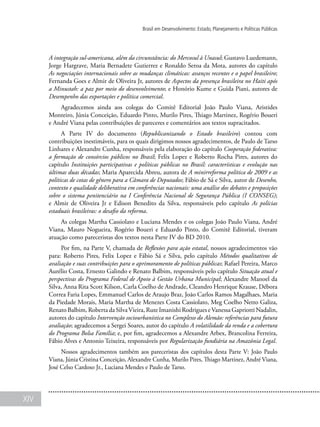 XIV
Brasil em Desenvolvimento: Estado, Planejamento e Políticas Públicas
A integração sul-americana, além da circunstância: do Mercosul à Unasul; Gustavo Luedemann,
Jorge Hargrave, Maria Bernadete Gutierrez e Ronaldo Seroa da Mota, autores do capítulo
As negociações internacionais sobre as mudanças climáticas: avanços recentes e o papel brasileiro;
Fernanda Goes e Almir de Oliveira Jr, autores de Aspectos da presença brasileira no Haiti após
a Minustah: a paz por meio do desenvolvimento; e Honório Kume e Guida Piani, autores de
Desempenho das exportações e política comercial.
Agradecemos ainda aos colegas do Comitê Editorial João Paulo Viana, Aristides
Monteiro, Júnia Conceição, Eduardo Pinto, Murilo Pires, Thiago Martinez, Rogério Boueri
e André Viana pelas contribuições de pareceres e comentários aos textos supracitados.
A Parte IV do documento (Republicanizando o Estado brasileiro) contou com
contribuições inestimáveis, para os quais dirigimos nossos agradecimentos, de Paulo de Tarso
Linhares e Alexandre Cunha, responsáveis pela elaboração do capítulo Cooperação federativa:
a formação de consórcios públicos no Brasil; Felix Lopez e Roberto Rocha Pires, autores do
capítulo Instituições participativas e políticas públicas no Brasil: características e evolução nas
últimas duas décadas; Maria Aparecida Abreu, autora de A minirreforma política de 2009 e as
políticas de cotas de gênero para a Câmara de Deputados; Fábio de Sá e Silva, autor de Desenho,
contexto e qualidade deliberativa em conferências nacionais: uma análise dos debates e proposições
sobre o sistema penitenciário na I Conferência Nacional de Segurança Pública (I CONSEG);
e Almir de Oliveira Jr e Edison Benedito da Silva, responsáveis pelo capítulo As polícias
estaduais brasileiras: o desafio da reforma.
As colegas Martha Cassiolato e Luciana Mendes e os colegas João Paulo Viana, André
Viana, Mauro Nogueira, Rogério Boueri e Eduardo Pinto, do Comitê Editorial, tiveram
atuação como pareceristas dos textos nesta Parte IV do BD 2010.
Por fim, na Parte V, chamada de Reflexões para ação estatal, nossos agradecimentos vão
para: Roberto Pires, Felix Lopez e Fábio Sá e Silva, pelo capítulo Métodos qualitativos de
avaliação e suas contribuições para o aprimoramento de políticas públicas; Rafael Pereira, Marco
Aurélio Costa, Ernesto Galindo e Renato Balbim, responsáveis pelo capítulo Situação atual e
perspectivas do Programa Federal de Apoio à Gestão Urbana Municipal; Alexandre Manoel da
Silva, Anna Rita Scott Kilson, Carla Coelho de Andrade, Cleandro Henrique Krause, Débora
Correa Faria Lopes, Emmanuel Carlos de Araujo Braz, João Carlos Ramos Magalhaes, Maria
da Piedade Morais, Maria Martha de Menezes Costa Cassiolato, Meg Coelho Netto Galiza,
Renato Balbim, Roberta da SilvaVieira, Rute Imanishi Rodrigues eVanessa Gapriotti Nadalin,
autores do capítulo Intervenção sociourbanística no Complexo do Alemão: referências para futura
avaliação; agradecemos a Sergei Soares, autor do capítulo A volatilidade da renda e a cobertura
do Programa Bolsa Família; e, por fim, agradecemos a Alexandre Arbex, Brancolina Ferreira,
Fábio Alves e Antonio Teixeira, responsáveis por Regularização fundiária na Amazônia Legal.
Nossos agradecimentos também aos pareceristas dos capítulos desta Parte V: João Paulo
Viana, Júnia Cristina Conceição, Alexandre Cunha, Murilo Pires, Thiago Martinez, André Viana,
José Celso Cardoso Jr., Luciana Mendes e Paulo de Tarso.
 
