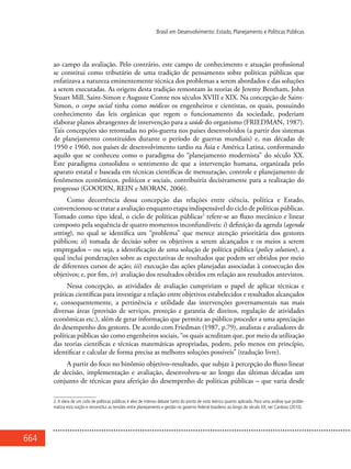 664
Brasil em Desenvolvimento: Estado, Planejamento e Políticas Públicas
ao campo da avaliação. Pelo contrário, este campo de conhecimento e atuação profissional
se constitui como tributário de uma tradição de pensamento sobre políticas públicas que
enfatizava a natureza eminentemente técnica dos problemas a serem abordados e das soluções
a serem executadas. As origens desta tradição remontam às teorias de Jeremy Bentham, John
Stuart Mill, Saint-Simon e Auguste Comte nos séculos XVIII e XIX. Na concepção de Saint-
Simon, o corpo social tinha como médicos os engenheiros e cientistas, os quais, possuindo
conhecimento das leis orgânicas que regem o funcionamento da sociedade, poderiam
elaborar planos abrangentes de intervenção para a saúde do organismo (FRIEDMAN, 1987).
Tais concepções são retomadas no pós-guerra nos países desenvolvidos (a partir dos sistemas
de planejamento constituídos durante o período de guerras mundiais) e, nas décadas de
1950 e 1960, nos países de desenvolvimento tardio na Ásia e América Latina, conformando
aquilo que se conheceu como o paradigma do “planejamento modernista” do século XX.
Este paradigma consolidou o sentimento de que a intervenção humana, organizada pelo
aparato estatal e baseada em técnicas científicas de mensuração, controle e planejamento de
fenômenos econômicos, políticos e sociais, contribuiria decisivamente para a realização do
progresso (GOODIN, REIN e MORAN, 2006).
Como decorrência dessa concepção das relações entre ciência, política e Estado,
convencionou-se tratar a avaliação enquanto etapa indispensável do ciclo de políticas públicas.
Tomado como tipo ideal, o ciclo de políticas públicas2
refere-se ao fluxo mecânico e linear
composto pela sequência de quatro momentos inconfundíveis: i) definição da agenda (agenda
setting), no qual se identifica um “problema” que merece atenção prioritária dos gestores
públicos; ii) tomada de decisão sobre os objetivos a serem alcançados e os meios a serem
empregados – ou seja, a identificação de uma solução de política pública (policy solution), a
qual inclui ponderações sobre as expectativas de resultados que podem ser obtidos por meio
de diferentes cursos de ação; iii) execução das ações planejadas associadas à consecução dos
objetivos; e, por fim, iv) avaliação dos resultados obtidos em relação aos resultados antevistos.
Nessa concepção, as atividades de avaliação cumpririam o papel de aplicar técnicas e
práticas científicas para investigar a relação entre objetivos estabelecidos e resultados alcançados
e, consequentemente, a pertinência e utilidade das intervenções governamentais nas mais
diversas áreas (provisão de serviços, proteção e garantia de direitos, regulação de atividades
econômicas etc.), além de gerar informação que permita ao público proceder a uma apreciação
do desempenho dos gestores. De acordo com Friedman (1987, p.79), analistas e avaliadores de
políticas públicas são como engenheiros sociais, “os quais acreditam que, por meio da utilização
das teorias científicas e técnicas matemáticas apropriadas, podem, pelo menos em princípio,
identificar e calcular de forma precisa as melhores soluções possíveis” (tradução livre).
A partir do foco no binômio objetivo–resultado, que subjaz à percepção do fluxo linear
de decisão, implementação e avaliação, desenvolveu-se ao longo das últimas décadas um
conjunto de técnicas para aferição do desempenho de políticas públicas – que varia desde
2.A ideia de um ciclo de políticas públicas é alvo de intenso debate tanto do ponto de vista teórico quanto aplicado. Para uma análise que proble-
matiza esta noção e reconstitui as tensões entre planejamento e gestão no governo federal brasileiro ao longo do século XX, ver Cardoso (2010).
 