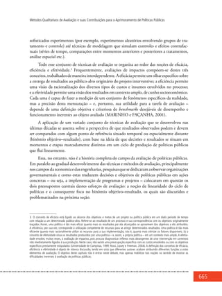 665
Métodos Qualitativos de Avaliação e suas Contribuições para o Aprimoramento de Políticas Públicas
sofisticados experimentos (por exemplo, experimentos aleatórios envolvendo grupos de tra-
tamento e controle) até técnicas de modelagem que simulam controles e efeitos contrafac-
tuais (séries de tempo, comparações entre momentos anteriores e posteriores a tratamentos,
análise espacial etc.).
Todo esse conjunto de técnicas de avaliação se organiza ao redor das noções de eficácia,
eficiência e efetividade.3
Frequentemente, avaliações de impactos compõem-se destes três
conceitos,trabalhadosdemaneirainterdependente.Aeficáciapermiteumolharespecíficosobre
a entrega de resultados ao público-alvo originário do projeto interventivo; a eficiência permite
uma visão da racionalização dos diversos tipos de custos e insumos envolvidos no processo;
e a efetividade permite uma visão dos resultados em contexto amplo, de cunho socioeconômico.
Cada uma é capaz de fazer a medição de um conjunto de fenômenos específicos da realidade,
mas a precisão desta mensuração – e, portanto, sua utilidade para a tarefa de avaliação –
depende de uma definição objetiva e criteriosa de benchmarks desejáveis de desempenho e
funcionamento inerentes ao objeto avaliado (MARINHO e FAÇANHA, 2001).
A aplicação de um variado conjunto de técnicas de avaliação que se desenvolveu nas
últimas décadas se assenta sobre a perspectiva de que resultados observados podem e devem
ser comparados com algum ponto de referência situado temporal ou espacialmente distante
(binômio objetivo–resultado), com base na ideia de que decisões e resultados se situam em
momentos e etapas marcadamente distintas em um ciclo de produção de políticas públicas
que flui linearmente.
Essa, no entanto, não é a história completa do campo da avaliação de políticas públicas.
Em paralelo ao gradual desenvolvimento das técnicas e métodos de avaliação, principalmente
noscamposdaeconomiaedasengenharias,pesquisasquesededicaramaobservarorganizações
governamentais e como estas traduzem decisões e objetivos de políticas públicas em ações
concretas – ou seja, a implementação de programas e projetos – colocaram em questão os
dois pressupostos centrais destes esforços de avaliação: a noção de linearidade do ciclo de
políticas e o consequente foco no binômio objetivo–resultado, os quais são discutidos e
problematizados na próxima seção.
3. O conceito de eficácia está ligado ao alcance dos objetivos e metas de um projeto ou política pública em um dado período de tempo
com relação a um determinado público-alvo. Refere-se ao resultado de um processo e sua correspondência com os objetivos originalmente
traçados. Assim, uma política é tão mais eficaz quanto mais os resultados por ela alcançados se aproximem dos objetivos a ela atribuídos.
A eficiência, por sua vez, corresponde à utilização competente de recursos para se atingir determinados resultados. Uma política é tão mais
eficiente quanto mais racionalmente utilize os recursos para a sua implementação, isto é, quanto mais otimize os fatores disponíveis. Já o
conceito de efetividade situa os resultados produzidos por uma política – e, assim, a própria política – em um contexto mais amplo. A efetivi-
dade envolve, muitas vezes, a avaliação de impactos, pois procura diagnosticar reflexos mais abrangentes de uma intervenção em contextos
não imediatamente ligados à sua produção. Neste caso, não existe uma preocupação específica com os custos envolvidos ou com os objetivos
específicos previamente estipulados (Universidade de Campinas, 1999; Rossi, Lipsey e Freeman, 2004). A definição dos conceitos de eficácia,
eficiência e efetividade é objeto de intensa discussão, tendo em vista que diferentes autores acabam atribuindo diferentes funções a estes
elementos de avaliação. O objetivo deste capítulo não é entrar neste debate, mas apenas mobilizar tais noções no sentido de mostrar as
dificuldades inerentes à avaliação de políticas públicas.
 
