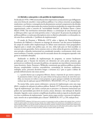 666
Brasil em Desenvolvimento: Estado, Planejamento e Políticas Públicas
2.2 Abrindo a caixa-preta: o elo perdido da implementação
As décadas de 1970 e 1980 testemunharam dois importantes acontecimentos que deflagraram
uma nova forma de conceber e tratar políticas públicas: i) as críticas crescentes ao paradigma
modernista e aos limites e consequências do planejamento racional-compreensivo das décadas
anteriores; e ii) a ampla repercussão dos avanços heurísticos produzidos no campo dos estudos
organizacionais, como o conceito de “racionalidade limitada”, de Herbert Simon e James
March (1958). Tais movimentos motivaram debates e a constituição de uma literatura que
se debruçou sobre o que até então persistia como a “caixa-preta” do processo de produção de
políticas públicas: as razões para discrepância entre os objetivos planejados e os alcançados ou,
tal como ficou conhecido, o “problema da implementação”.
O estudo de Pressman e Wildavsky (1973) sobre a Agência de Desenvolvimento
Econômico de Oakland e o fomento ao emprego de minorias é um dos marcos fundadores
do campo de estudos sobre implementação no debate norte-americano. Estes pesquisadores
elegeram para o estudo uma política que, em tese, tinha tudo para ser bem-sucedida: os
recursos estavam garantidos, havia consenso entre as várias esferas de governo envolvidas e o
setor privado, o desenho institucional era considerado inovador e tecnicamente viável, entre
outros atributos. Contudo, o projeto não foi executado dentro do cronograma esperado e não
gerou os resultados almejados.
Analisando os detalhes da implementação do programa, os autores localizaram
a explicação para o fracasso da iniciativa em elementos até certo ponto prosaicos, que
pertencem ao cotidiano da execução de políticas, em oposição aos macrofatores mencionados
como favoráveis. Assim, Pressman e Wildavsky constataram que políticas públicas envolvem
diversas complexidades (critérios contraditórios, acomodação de interesses conflitantes,
múltiplos atores, processos decisórios longos e tortuosos etc.)4
para as quais o debate do
período definitivamente não estava atento:
(…) quando dizemos que os programas falharam, damos a impressão de que estamos surpresos.
Se pensássemos desde o início que tais ações tinham de fato poucas chances de serem bem-suce-
didas, seu insucesso em realizar as metas propostas ou gerar quaisquer resultados não demandaria
nenhum tipo de explicação especial (Pressman e Wildavsky, 1973, p. 87, tradução livre).
Na mesma linha, outros autores enfatizaram o processo de implementação como uma etapa
difícil e complexa da realização de políticas públicas. Bardach (1977) desenvolveu uma tipologia de
“jogos de implementação” que chama a atenção para os processos e os elementos institucionais que
podem criar oportunidades para desvio de recursos, atrasos, distorção e não realização de objetivos
almejados. Segundo o autor, somente a simplificação de políticas ainda na etapa de seu desenho pode-
ria evitar os problemas da implementação: “quanto menos etapas envolver o processo de implemen-
tação, menores são as oportunidades para o desastre” (Bardach, 1977, p. 250, tradução livre).
4. O estudo de Pressman e Wildavsky (1973) figura entre os pioneiros na incorporação do conflito aos debates sobre avaliação. Porém, o estudo do
conflito nas políticas públicas tem trajetória mais longa. Décadas atrás, Lindblom (1959) já havia alertado para a inevitabilidade do conflito na con-
dução de políticas públicas, uma vez que elas resultam do confronto de distintos interesses e pressões por parte de variados atores. Posteriormente,
autores como Allison (1969) e Lowi (1972) construíram tipologias sobre como diferentes tipos de conflito afetam políticas públicas. Kingdon (1995)
frisou o papel do conflito na etapa de formulação de políticas e definição da agenda pública (agenda setting).
 