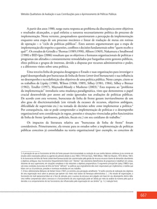 667
Métodos Qualitativos de Avaliação e suas Contribuições para o Aprimoramento de Políticas Públicas
A partir dos anos 1980, surge outra resposta ao problema da discrepância entre objetivos
e resultados alcançados, a qual enfatiza a natureza necessariamente política do processo de
implementação. Nesta vertente, pesquisadores questionaram a percepção da implementação
enquanto uma etapa de um processo mecânico e linear de tradução de metas em rotinas
de operação – o “ciclo de políticas públicas”. Estes autores argumentaram que a etapa de
implementação diz respeito a questões, conflitos e decisões fundamentais sobre “quem recebe o
quê?”. Os estudos de Grindle e Thomas (1989;1990), Allison (1969), Nakamura e Smallwood
(1980) e BID-Ipes (2006) ressaltam que os objetivos e formatos organizacionais de políticas e
programas são afetados e constantemente remodelados por barganhas entre gestores públicos,
elites políticas e grupos de interesse, devido a disputas por recursos administrativos e poder,
e a diferentes visões sobre uma política.
Uma terceira linha de pesquisa desagregou o Estado e suas organizações para investigar o
papel desempenhado por burocratas de linha de frente (street-level bureaucrats) e sua influência
no desempenho e na redefinição dos objetivos de uma política pública. Neste campo, citem-se
os trabalhos de Lipsky (1980), Wilson (1968; 1989), Silbey (1981; 1984), Silbey e Bittner
(1982), Tendler (1997), Maynard-Moody e Musheno (2003).5
Esta resposta ao “problema
da implementação” introduziu uma mudança paradigmática, visto que demonstrou o papel
crucial desenvolvido por atores até então ignorados nas avaliações de políticas públicas.
De acordo com esta vertente, burocratas de linha de frente gozam inevitavelmente de um
alto grau de discricionariedade (em virtude da escassez de recursos, objetivos ambíguos,
dificuldade de supervisão etc.) na tomada de decisões sobre como implementar a política.6
Por consequência, não se pode compreender a implementação de políticas e o desempenho
organizacional sem consideração às regras, pressões e situações vivenciadas pelos funcionários
de linha de frente (professores, policiais, fiscais etc.) em seu cotidiano de trabalho.7
Os impactos da literatura relativa aos “burocratas de linha de frente” foram
consideráveis. Primeiramente, ela trouxe para os estudos sobre a implementação de políticas
públicas conceitos já consolidados na teoria organizacional (por exemplo, os conceitos de
5. A percepção de que os funcionários de linha de frente possuem discricionariedade na condução de suas tarefas laborais cotidianas já era corrente em
estudos sobre corporações policiais ou agentes do judiciário desde os anos 1960 e 1970 (ver Davis, 1969;Wilson, 1968;Van Maanen, 1973; Bittner, 1967).
6.As burocracias de linha de frente (street-level bureaucracies) são caracterizadas pela gestão de recursos escassos diante de demandas abundantes
e objetivos ambíguos. Seus funcionários frequentemente lidam com “clientes” não voluntários (beneficiários de programas) e trabalham em campo,
distantes de seus supervisores, em situações complexas e não reduzíveis a objetivos programáticos. O argumento principal de Lipsky (1980) é que,
sob estas condições, burocratas de linha de frente “definem” as políticas que originalmente eles eram responsáveis por implementar, à medida que
lidam com as circunstâncias, pressões e incertezas envolvidas em seu trabalho.
7. O livro Administrative Behavior, de Herbert Simon (1947), já continha uma percepção semelhante: “A tarefa concreta de realização dos objetivos
de uma organização recai sobre as pessoas que operam nos níveis mais baixos da hierarquia administrativa. (…) No estudo de organizações, o
funcionário de nível operacional deve ser o foco de atenção, pois o sucesso da estrutura será julgado com base em seu desempenho dentro dela.
Uma melhor compreensão sobre a estrutura e o funcionamento de uma organização pode ser obtida por meio da análise da maneira pela qual as
decisões e os comportamentos de tais funcionários são influenciados pela organização em seu âmbito” (p. 1-2, tradução livre).
 