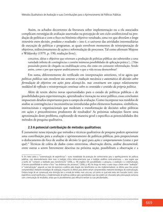 669
Métodos Qualitativos de Avaliação e suas Contribuições para o Aprimoramento de Políticas Públicas
Assim, os achados decorrentes da literatura sobre implementação ou a ela associados
complicam estratégias de avaliação assentadas na percepção de um ciclo unidirecional na pro-
dução de políticas e com o foco no binômio objetivo–resultado, uma vez que desvelam o longo
itinerário entre decisões, produtos e resultados – isto é, o universo das atividades intermediárias
de execução de políticas e programas, as quais envolvem momentos de reinterpretação de
objetivos, redirecionamento de ações e reformulação de processos. Tal como afirmam Majone
e Wildavsky (1979, p. 190, tradução livre),
conceitos, ideias e objetivos que orientam a produção de políticas públicas são submetidos a uma
variedade infinita de contingências e contêm inúmeras possibilidades de aplicação prática [...] Não
possuindo ponto de chegada ou estabilização certa, eles estão em constante reformulação. Sendo
assim, como e por que separar analiticamente o que a vida recusa desmembrar?
Em suma, diferentemente do verificado em interpretações anteriores, vê-se agora que
políticas públicas não envolvem tão somente a tradução mecânica e automática de decisões sobre
formulação de objetivos em ações para alcançá-los, mas constituem um espaço relativamente
moldável de reflexão e reinterpretação contínua sobre os conteúdos e sentidos da própria política.
Além de terem aberto novas oportunidades para o estudo de políticas públicas e de
possibilidades para experimentação, aprendizado e inovação no setor público, essas conclusões
impuseram desafios importantes para o campo da avaliação. Como incorporar nos modelos de
análise as contingências e inconsistências introduzidas pelos elementos humanos, simbólicos,
institucionais e organizacionais que medeiam a transformação de decisões sobre políticas
em ações e procedimentos produtores de resultados? As próximas subseções fazem uma
aproximação deste problema, explorando de maneira geral e específica as potencialidades dos
métodos de pesquisa qualitativa.
2.3 A potencial contribuição de métodos qualitativos
É justamente nessa injunção que métodos e técnicas qualitativas de pesquisa podem apresentar
uma contribuição para a avaliação e aprimoramento de políticas públicas, pois proporcionam
o deslocamento do foco de análise de decisões (o que) para ações e comportamentos (como e por
quê).9
Técnicas de coleta de dados como entrevistas, observação direta, análise documental,
entre outras a serem brevemente descritas na próxima seção, possibilitam a observação e a
9. Em texto sobre a “sistematização de experiências”– outra modalidade de produção de conhecimento para o aperfeiçoamento de políticas
públicas, cujo desenvolvimento deve mais à tradição crítica latino-americana que à tradição analítica norte-americana –, Jara sugere que
a tarefa de “conhecer a realidade para transformá-la” (2006, p. 39) engloba três possibilidades: a pesquisa, a avaliação e a sistematização.
À terceira possibilidade se atribui o foco “nas dinâmicas dos processos” (2006, p. 40). Ao longo do texto, o autor traça o limite entre “avaliação”
e “sistematização” segundo se trate de examinar a política pelo ângulo dos beneficiários ou dos implementadores: os efeitos para fora seriam
compreendidos mediante estratégias de avaliação, enquanto os efeitos para dentro seriam compreendidos mediante estratégias de sistematização.
Embora longe de ser consensual, esta distinção tem a virtude de revelar, mais uma vez, um ponto no qual este texto tem buscado insistir: como
experiência social significativa, a implementação de políticas públicas gera aprendizados que não podem ser ofuscados pela preocupação exclusiva
com a mensuração de resultados, ainda que os procedimentos para efetuá-la tenham as suas peculiaridades.
 