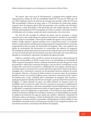673
Métodos Qualitativos de Avaliação e suas Contribuições para o Aprimoramento de Políticas Públicas
No entanto, após cinco anos de funcionamento, o programa havia atingido marcas
impressionantes: redução de 36% da mortalidade infantil (de 102 para 65 óbitos por mil
em 1992); ampliação massiva da cobertura de vacinação para sarampo e pólio (de 25% para
90% da população); cobertura de quase todos os 178 municípios do estado pelas equipes,
enquanto antes do programa apenas 30% dos municípios eram atendidos por enfermeiros
profissionais; e visitas domiciliares a 850 mil famílias por mês (média registrada em 1993),
cobrindo aproximadamente 65% da população do estado no período e provendo assistência
em hidratação oral, vacinação, atenção pré-natal, amamentação, entre outras áreas.
Por meio de uma estratégia de avaliação que lançou mão de numerosas e extensas
entrevistas com o alto escalão do governo, gestores, funcionários e membros da comunidade,
e incluiu visitas às comunidades e observação do trabalho dos agentes e de sua relação com as
famílias, Tendler explorou o aparente paradoxo entre as expectativas iniciais e os resultados
obtidos. A explicação dos resultados passava pela percepção do comprometimento e motivação
inesperadamente altos por parte dos funcionários do programa. Mas o que explicaria este
padrão de envolvimento dos funcionários na concretização dos objetivos do programa?
Osresultadosdaavaliaçãodescortinaramumprocessodecriaçãodestatussocialeestimulaçãode
um senso de missão por parte dos funcionários, que estava relacionado com os procedimentos
adotados no recrutamento, capacitação e fiscalização dos agentes de saúde.
Embora a experiência tenha ocorrido no contexto de pressões para a descentralização da
gestão dos serviços públicos no Brasil, as quais vieram a ser materializadas na Constituição de
1988, os gestores do programa temiam a utilização clientelística por parte dos governos locais
das nomeações e salários para contratação dos agentes e, por este motivo, centralizaram no nível
estadual todo o processo de recrutamento e mobilização dos novos agentes, deixando para os
municípios apenas a contratação de um ou dois enfermeiros supervisores. O processo de seleção,
conjugado com o treinamento, constituiu um dos principais elementos indutores do sucesso
do programa. Primeiro, a Secretaria de Saúde instaurou um processo típico de recrutamento
baseado no mérito, com inscrições públicas, provas, entrevistas e treinamento inicial e coletivo
dos finalistas para o cargo, conduzido pelos coordenadores do programa. Para incentivar a
ampla participação dos moradores dos diversos municípios, o processo seletivo foi massivamente
divulgado e o salário oferecido (na época, um salário mínimo) era elemento atrativo nas
localidades rurais no interior do estado. Com isso, constituiu-se um processo verdadeiramente
competitivo que movimentou a vida destas comunidades com dois desdobramentos cruciais: i)
a publicidade e a competição acabaram por atribuir ao cargo de agente de saúde status social nas
localidades, motivo de orgulho para os selecionados; e ii) em função do status atribuído e das
sessões de treinamento realizadas com os finalistas, instaurou-se em cada localidade uma conduta
de vigilância dos detentores do cargo por aqueles que também o almejavam e dispunham de
informações sobre as suas funções e critérios de desempenho. Como resultado, os funcionários
do programa se sentiam motivados e pressionados a desempenharem um bom trabalho em suas
comunidades, assumindo muitas vezes funções que iam além de suas competências básicas, caso
estas fossem necessárias à concretização dos objetivos do programa.
 