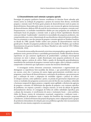 674
Brasil em Desenvolvimento: Estado, Planejamento e Políticas Públicas
3.2 Desenvolvimento rural: extensão e pesquisa agrícola
Estratégias de pesquisa qualitativa bastante semelhantes às descritas foram adotadas pela
mesma autora na avaliação de programas e projetos de natureza bem diversa, envolvendo
pesquisa e extensão rural. De forma geral, projetos de desenvolvimento rural em países em
desenvolvimento, financiados pelo menos em parte com recursos de agências internacionais
de desenvolvimento, dedicam 40% do total de seu investimento em pesquisa e extensão rural.
Frequentemente, os resultados insatisfatórios obtidos por estes programas são atribuídos às
instituições locais de pesquisa e extensão rural, as quais já foram repetidamente descritas
como por demais “academizadas”, insensíveis às necessidades dos pequenos produtores, não
comprometidas com o teste e disseminação de suas descobertas e desenvolvimentos científicos.
Este era certamente o caso dos sistemas de pesquisa e extensão agrícola no Nordeste brasileiro
na década de 1980, quando Tendler avaliou nove projetos de desenvolvimento rural de
grande porte, focados em pequenos produtores dos nove estados do Nordeste, que recebiam
financiamentos do governo brasileiro e do Banco Mundial no valor total de US$ 3 bilhões
(TENDLER, 1993).
Pormeiodeextensaanálisedocumentaleentrevistascompesquisadores,agentesdeextensão,
produtores rurais, gerentes de banco e autoridades governamentais, Tendler identificou diversas
experiências em que aumentos significativos de produtividade e produção microrregional
ocorreram em meio à adoção e ampla disseminação entre pequenos produtores de novas
variedades vegetais e práticas de cultivo. Dado o quadro de desempenho generalizadamente
insatisfatório das instituições de pesquisa e extensão rural na região, cabia à avaliação a tarefa de
compreender os elementos que explicassem o sucesso das iniciativas identificadas.
A investigação revelou elementos contextuais, institucionais e organizacionais que
distinguiam as experiências bem-sucedidas das demais, e que possivelmente explicavam
seu sucesso, entre eles: i) presença de outros órgãos governamentais envolvidos com os
programas, como bancos de desenvolvimento e associações de produtores, que pressionavam
para a realização de testes e adaptações de variedades vegetais e práticas de cultivo;
ii) choques externos, como epidemias e pestes, ou pressão de governantes impacientes por
verem os resultados dos programas acontecerem antes do fim dos seus mandatos, reduzindo
o horizonte temporal de alguns projetos e exigindo maior agilidade e eficiência das agências
de pesquisa e extensão; iii) delimitação das agendas de pesquisa a um conjunto específico
de problemas, em resposta a pressões e choques externos, ao invés da adoção de agendas
demasiadamente abertas; iv) conjugação de linhas de crédito subsidiado específicas para
a adoção das inovações; v) envolvimento de atores e instituições locais – como prefeitos,
clubes do Rotary, centros de treinamento vocacional, cooperativas e sindicatos rurais –
na sensibilização de produtores rurais a respeito dos benefícios das inovações propostas;
e, finalmente, vi) desenvolvimento dos projetos de pesquisa, testes e adaptações junto a grupos
de produtores demandantes de soluções para seus problemas agrícolas (não necessariamente
membros de uma mesma cooperativa ou associação).
 