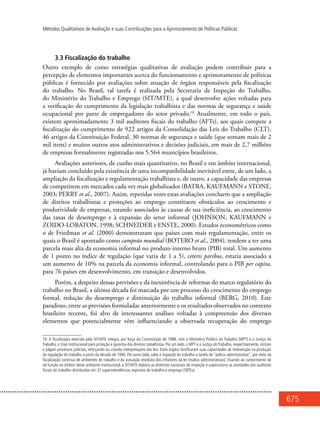 675
Métodos Qualitativos de Avaliação e suas Contribuições para o Aprimoramento de Políticas Públicas
3.3 Fiscalização do trabalho
Outro exemplo de como estratégias qualitativas de avaliação podem contribuir para a
percepção de elementos importantes acerca do funcionamento e aprimoramento de políticas
públicas é fornecido por avaliações sobre atuação de órgãos responsáveis pela fiscalização
do trabalho. No Brasil, tal tarefa é realizada pela Secretaria de Inspeção do Trabalho,
do Ministério do Trabalho e Emprego (SIT/MTE), a qual desenvolve ações voltadas para
a verificação do cumprimento da legislação trabalhista e das normas de segurança e saúde
ocupacional por parte de empregadores do setor privado.10
Atualmente, em todo o país,
existem aproximadamente 3 mil auditores fiscais do trabalho (AFTs), aos quais compete a
fiscalização do cumprimento de 922 artigos da Consolidação das Leis do Trabalho (CLT),
46 artigos da Constituição Federal, 30 normas de segurança e saúde (que somam mais de 2
mil itens) e muitos outros atos administrativos e decisões judiciais, em mais de 2,7 milhões
de empresas formalmente registradas nos 5.564 municípios brasileiros.
Avaliações anteriores, de cunho mais quantitativo, no Brasil e em âmbito internacional,
já haviam concluído pela existência de uma incompatibilidade inevitável entre, de um lado, a
ampliação da fiscalização e regulamentação trabalhista e, de outro, a capacidade das empresas
de competirem em mercados cada vez mais globalizados (BATRA, KAUFMANN e STONE,
2003; PERRY et al., 2007). Assim, repetidas vezes estas avaliações concluem que a ampliação
de direitos trabalhistas e proteções ao emprego constituem obstáculos ao crescimento e
produtividade de empresas, estando associados às causas de sua ineficiência, ao crescimento
das taxas de desemprego e à expansão do setor informal (JOHNSON, KAUFMANN e
ZOIDO-LOBATON, 1998; SCHNEIDER e ENSTE, 2000). Estudos econométricos como
o de Friedman et al. (2000) demonstraram que países com mais regulamentação, entre os
quais o Brasil é apontado como campeão mundial (BOTERO et al., 2004), tendem a ter uma
parcela mais alta da economia informal no produto interno bruto (PIB) total. Um aumento
de 1 ponto no índice de regulação (que varia de 1 a 5), ceteris paribus, estaria associado a
um aumento de 10% na parcela da economia informal, controlando para o PIB per capita,
para 76 países em desenvolvimento, em transição e desenvolvidos.
Porém, a despeito dessas previsões e da inexistência de reformas do marco regulatório do
trabalho no Brasil, a última década foi marcada por um processo do crescimento do emprego
formal, redução do desemprego e diminuição do trabalho informal (BERG, 2010). Este
paradoxo, entre as previsões formuladas anteriormente e os resultados observados no contexto
brasileiro recente, foi alvo de interessantes análises voltadas à compreensão dos diversos
elementos que potencialmente vêm influenciando a observada recuperação do emprego
10. A fiscalização exercida pela SIT/MTE integra, por força da Constituição de 1988, com o Ministério Público do Trabalho (MPT) e a Justiça do
Trabalho, o tripé institucional para proteção e garantia dos direitos trabalhistas. Por um lado, o MPT e a Justiça do Trabalho, respectivamente, incitam
e julgam processos judiciais, reforçando ou criando interpretações das leis. Estes órgãos fortificaram suas capacidades de intervenção na produção
da regulação do trabalho a partir da década de 1990. Por outro lado, cabe à inspeção do trabalho a tarefa de “polícia administrativa”, por meio da
fiscalização contínua de ambientes de trabalho e da autuação imediata dos infratores da lei (multas administrativas). Visando ao cumprimento de
tal função no âmbito deste ambiente institucional, a SIT/MTE elabora as diretrizes nacionais de inspeção e supervisiona as atividades dos auditores
fiscais do trabalho distribuídos em 27 superintendências regionais de trabalho e emprego (SRTEs).
 