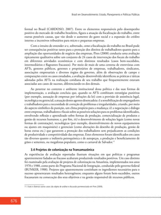 676
Brasil em Desenvolvimento: Estado, Planejamento e Políticas Públicas
formal no Brasil (CARDOSO, 2007). Entre os elementos responsáveis pelo desempenho
positivo do mercado de trabalho brasileiro, figura a atuação da fiscalização do trabalho, entre
outras possíveis causas, que vão desde o aumento do gasto social e a expansão do crédito
interno a incentivos tributários para micro e pequenas empresas.
Com o intuito de entender se e, sobretudo, como a fiscalização do trabalho no Brasil pode
ter consequências positivas tanto para a proteção dos direitos de trabalhadores quanto para a
ampliação das oportunidades de negócio das empresas, Pires (2008) conduziu uma avaliação
tipicamente qualitativa sobre um conjunto de 24 casos de intervenção dos fiscais do trabalho
em diferentes atividades econômicas e com distintos resultados (casos bem-sucedidos,
intermediários e flagrantes fracassos). Por meio de mais de uma centena de entrevistas com
AFTs, gestores públicos, gerentes e proprietários de empresas, trabalhadores, sindicatos,
associações empresariais e diversos órgãos do governo, além de observações de campo e
comparações entre os casos estudados, a avaliação desenvolvida identificou as práticas e táticas
adotadas pelos AFTs na realização cotidiana de seu trabalho que frequentemente estavam
associadas aos casos de sucesso, diferenciando-os dos demais.
Ao penetrar no contexto e ambiente institucional dessa política e das suas formas de
implementação, a avaliação concluiu que, quando os AFTs combinam estratégias punitivas
(por exemplo, autuação de empresas por infrações da lei) com a provisão de assistência legal,
tecnológicaougerencial,aatuaçãodestesagentesdesencadeia:i)asensibilizaçãodeempregadores
e trabalhadores para a necessidade de correção de problemas e irregularidades, criando, por meio
do aspecto simbólico da punição, um clima propício para a mudança; ii) a negociação e diálogo
entre empresas, trabalhadores e fiscais sobre as possíveis soluções para os problemas identificados,
envolvendo reflexão e aprendizado sobre formas de produção, comercialização de produtos e
gestão de recursos humanos; e, por fim, iii) o desenvolvimento de soluções legais (como novas
formas de contratação), tecnológicas (por exemplo, desenvolvimento de novos equipamentos
ou ajustes em maquinário) e gerenciais (como alterações do desenho de produção, gestão de
horas extras etc.) que garantem a proteção dos trabalhadores sem prejudicarem as condições
de produtividade e competitividade das empresas. Estes elementos foram identificados em casos
tão diversos quanto a indústria petroquímica e de autopeças, a produção e beneficiamento de
grãos e sementes, ou megafestas populares, como o carnaval de Salvador.11
3.4 Projetos de colonização na Transamazônica
As experiências de avaliação reportadas ilustram situações em que políticas e programas
aparentemente fadados ao fracasso acabaram produzindo resultados positivos. Um caso distinto
foi examinado pela avaliação de projetos de colonização na Amazônia, implementados nos anos
1970 e 1980, como parte do Programa Nacional de Integração, conduzido pelo governo federal
(BUNKER, 1988). Projetos que aparentemente continham os ingredientes necessários para o
sucesso apresentaram resultados heterogêneos; enquanto alguns foram bem-sucedidos, outros
fracassaram na consecução dos seus objetivos e na gestão responsável de recursos públicos.
11. Esses e diversos outros casos são objeto de análise e discussão pormenorizada em Pires (2009).
 