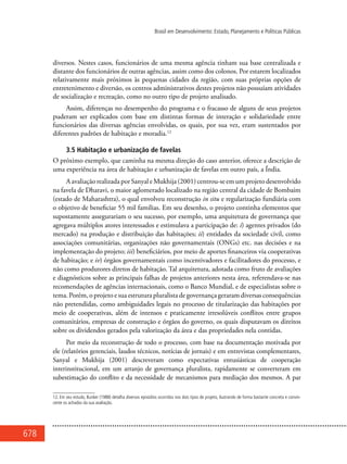 678
Brasil em Desenvolvimento: Estado, Planejamento e Políticas Públicas
diversos. Nestes casos, funcionários de uma mesma agência tinham sua base centralizada e
distante dos funcionários de outras agências, assim como dos colonos. Por estarem localizados
relativamente mais próximos às pequenas cidades da região, com suas próprias opções de
entretenimento e diversão, os centros administrativos destes projetos não possuíam atividades
de socialização e recreação, como no outro tipo de projeto analisado.
Assim, diferenças no desempenho do programa e o fracasso de alguns de seus projetos
puderam ser explicados com base em distintas formas de interação e solidariedade entre
funcionários das diversas agências envolvidas, os quais, por sua vez, eram sustentados por
diferentes padrões de habitação e moradia.12
3.5 Habitação e urbanização de favelas
O próximo exemplo, que caminha na mesma direção do caso anterior, oferece a descrição de
uma experiência na área de habitação e urbanização de favelas em outro país, a Índia.
AavaliaçãorealizadaporSanyaleMukhija(2001)centrou-seemumprojetodesenvolvido
na favela de Dharavi, o maior aglomerado localizado na região central da cidade de Bombaim
(estado de Maharashtra), o qual envolveu reconstrução in situ e regularização fundiária com
o objetivo de beneficiar 55 mil famílias. Em seu desenho, o projeto continha elementos que
supostamente assegurariam o seu sucesso, por exemplo, uma arquitetura de governança que
agregava múltiplos atores interessados e estimulava a participação de: i) agentes privados (do
mercado) na produção e distribuição das habitações; ii) entidades da sociedade civil, como
associações comunitárias, organizações não governamentais (ONGs) etc. nas decisões e na
implementação do projeto; iii) beneficiários, por meio de aportes financeiros via cooperativas
de habitação; e iv) órgãos governamentais como incentivadores e facilitadores do processo, e
não como produtores diretos de habitação. Tal arquitetura, adotada como fruto de avaliações
e diagnósticos sobre as principais falhas de projetos anteriores nesta área, referendava-se nas
recomendações de agências internacionais, como o Banco Mundial, e de especialistas sobre o
tema. Porém, o projeto e sua estrutura pluralista de governança geraram diversas consequências
não pretendidas, como ambiguidades legais no processo de titularização das habitações por
meio de cooperativas, além de intensos e praticamente irresolúveis conflitos entre grupos
comunitários, empresas de construção e órgãos do governo, os quais disputavam os direitos
sobre os dividendos gerados pela valorização da área e das propriedades nela contidas.
Por meio da reconstrução de todo o processo, com base na documentação motivada por
ele (relatórios gerenciais, laudos técnicos, notícias de jornais) e em entrevistas complementares,
Sanyal e Mukhija (2001) descreveram como expectativas entusiásticas de cooperação
interinstitucional, em um arranjo de governança pluralista, rapidamente se converteram em
subestimação do conflito e da necessidade de mecanismos para mediação dos mesmos. A par
12. Em seu estudo, Bunker (1988) detalha diversos episódios ocorridos nos dois tipos de projeto, ilustrando de forma bastante concreta e convin-
cente os achados da sua avaliação.
 