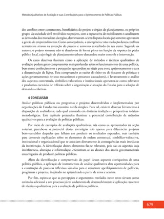 679
Métodos Qualitativos de Avaliação e suas Contribuições para o Aprimoramento de Políticas Públicas
dos conflitos entre construtores, beneficiários do projeto e órgãos de planejamento, os próprios
grupos da sociedade civil envolvidos no projeto, com a expectativa de mobilizarem e canalizarem
as demandas dos moradores da região, desvirtuaram-se em disputas locais que somente agravaram
a gestão do empreendimento. Como consequência, a emergência e não resolução destes conflitos
acarretaram atrasos na execução do projeto e aumento exacerbado do seu custo. Segundo os
autores, o projeto somente não se deteriorou de forma plena em função da resposta do poder
público local, cujo órgão de planejamento urbano demandou maior controle e intervenção.
Os casos descritos ilustram como a aplicação de métodos e técnicas qualitativas de
avaliação podem gerar compreensões mais profundas sobre o funcionamento de uma política,
bem como conhecimentos e percepções que podem ser úteis para o seu aprimoramento e para
a disseminação de lições. Para compreender as razões do êxito ou do fracasso de políticas e
ações governamentais (e seus mecanismos e processos causadores), o levantamento e análise
dos aspectos contextuais, simbólico-valorativos e institucionais apresenta-se como relevante
e produtivo exercício de reflexão sobre a organização e atuação do Estado para a solução de
demandas coletivas.
4 Conclusão
Avaliar políticas públicas ou programas e projetos desenvolvidos e implementados por
organizações do Estado não constitui tarefa simples. Para tal, existem diversas ferramentas à
disposição de avaliadores, cada qual ancorada em distintas tradições e perspectivas teórico-
metodológicas. Este capítulo pretendeu iluminar a potencial contribuição de métodos
qualitativos para a avaliação de políticas públicas.
Por meio de exemplos de avaliações qualitativas, tais como os apresentados na seção
anterior, percebe-se o potencial destas estratégias não apenas para diferenciar projetos
bem-sucedidos daqueles que falham em produzir os resultados esperados, mas também
para construir explicações sobre os elementos de ordem contextual, simbólico-valorativa,
institucional e organizacional que se associam diretamente às consequências mais imediatas
da intervenção. A identificação destes elementos faz-se relevante, pois são os aspectos cuja
interferência, alteração e reformulação encontram-se ao alcance dos atores governamentais
encarregados de produzir políticas públicas.
Além da identificação e compreensão do papel desses aspectos corriqueiros de uma
política pública, a aplicação de instrumentos de análise qualitativa abre oportunidades para
a construção de posturas reflexivas voltadas para o constante aperfeiçoamento de políticas,
programas e projetos, inspirado no aprendizado a partir de erros e acertos.
Por fim, espera-se que as percepções e argumentos revelados neste texto sirvam como
estímulo adicional a um processo já em andamento de desenvolvimento e aplicação crescente
de técnicas qualitativas para a avaliação de políticas públicas.
 
