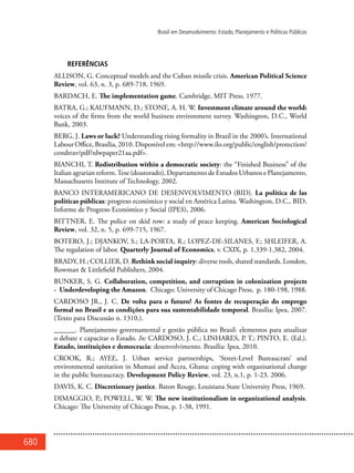 680
Brasil em Desenvolvimento: Estado, Planejamento e Políticas Públicas
REFERÊNCIAS
ALLISON, G. Conceptual models and the Cuban missile crisis. American Political Science
Review, vol. 63, n. 3, p. 689-718, 1969.
BARDACH, E. The implementation game. Cambridge, MIT Press, 1977.
BATRA, G.; KAUFMANN, D.; STONE, A. H. W. Investment climate around the world:
voices of the firms from the world business environment survey. Washington, D.C., World
Bank, 2003.
BERG, J. Laws or luck? Understanding rising formality in Brazil in the 2000’s. International
Labour Office, Brasília, 2010. Disponível em: <http://www.ilo.org/public/english/protection/
condtrav/pdf/rdwpaper21aa.pdf>.
BIANCHI, T. Redistribution within a democratic society: the “Finished Business” of the
Italian agrarian reform.Tese (doutorado), Departamento de Estudos Urbanos e Planejamento,
Massachusetts Institute of Technology, 2002.
BANCO INTERAMERICANO DE DESENVOLVIMENTO (BID). La política de las
políticas públicas: progreso económico y social en América Latina. Washington, D.C., BID,
Informe de Progreso Económico y Social (IPES), 2006.
BITTNER, E. The police on skid row: a study of peace keeping. American Sociological
Review, vol. 32, n. 5, p. 699-715, 1967.
BOTERO, J.; DJANKOV, S.; LA-PORTA, R.; LOPEZ-DE-SILANES, F.; SHLEIFER, A.
The regulation of labor. Quarterly Journal of Economics, v. CXIX, p. 1.339-1.382, 2004.
BRADY, H.; COLLIER, D. Rethink social inquiry: diverse tools, shared standards. London,
Rowman & Littlefield Publishers, 2004.
BUNKER, S. G. Collaboration, competition, and corruption in colonization projects
- Underdeveloping the Amazon. Chicago: University of Chicago Press, p. 180-198, 1988.
CARDOSO JR., J. C. De volta para o futuro? As fontes de recuperação do emprego
formal no Brasil e as condições para sua sustentabilidade temporal. Brasília: Ipea, 2007.
(Texto para Discussão n. 1310.).
______. Planejamento governamental e gestão pública no Brasil: elementos para atualizar
o debate e capacitar o Estado. In: CARDOSO, J. C.; LINHARES, P. T.; PINTO, E. (Ed.).
Estado, instituições e democracia: desenvolvimento. Brasília: Ipea, 2010.
CROOK, R.; AYEE, J. Urban service partnerships, ‘Street-Level Bureaucrats’ and
environmental sanitation in Mumasi and Accra, Ghana: coping with organisational change
in the public bureaucracy. Development Policy Review, vol. 23, n.1, p. 1-23. 2006.
DAVIS, K. C. Discretionary justice. Baton Rouge, Louisiana State University Press, 1969.
DIMAGGIO, P.; POWELL, W. W. The new institutionalism in organizational analysis.
Chicago: The University of Chicago Press, p. 1-38, 1991.
 