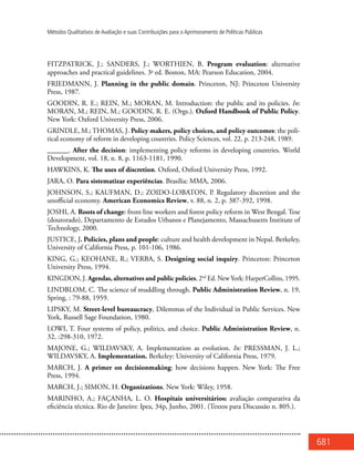 681
Métodos Qualitativos de Avaliação e suas Contribuições para o Aprimoramento de Políticas Públicas
FITZPATRICK, J.; SANDERS, J.; WORTHIEN, B. Program evaluation: alternative
approaches and practical guidelines. 3a
ed. Boston, MA: Pearson Education, 2004.
FRIEDMANN, J. Planning in the public domain. Princeton, NJ: Princeton University
Press, 1987.
GOODIN, R. E.; REIN, M.; MORAN, M. Introduction: the public and its policies. In:
MORAN, M.; REIN, M.; GOODIN, R. E. (Orgs.). Oxford Handbook of Public Policy.
New York: Oxford University Press, 2006.
GRINDLE, M.; THOMAS, J. Policy makers, policy choices, and policy outcomes: the poli-
tical economy of reform in developing countries. Policy Sciences, vol. 22, p. 213-248, 1989.
______. After the decision: implementing policy reforms in developing countries. World
Development, vol. 18, n. 8, p. 1163-1181, 1990.
HAWKINS, K. The uses of discretion. Oxford, Oxford University Press, 1992.
JARA, O. Para sistematizar experiências. Brasília: MMA, 2006.
JOHNSON, S.; KAUFMAN, D.; ZOIDO-LOBATON, P. Regulatory discretion and the
unofficial economy. American Economics Review, v. 88, n. 2, p. 387-392, 1998.
JOSHI, A. Roots of change: front line workers and forest policy reform in West Bengal. Tese
(doutorado), Departamento de Estudos Urbanos e Planejamento, Massachusetts Institute of
Technology, 2000.
JUSTICE, J. Policies, plans and people: culture and health development in Nepal. Berkeley,
University of California Press, p. 101-106, 1986.
KING, G.; KEOHANE, R.; VERBA, S. Designing social inquiry. Princeton: Princeton
University Press, 1994.
KINGDON, J. Agendas, alternatives and public policies, 2nd
Ed. New York: HarperCollins, 1995.
LINDBLOM, C. The science of muddling through. Public Administration Review, n. 19,
Spring, : 79-88, 1959.
LIPSKY, M. Street-level bureaucracy, Dilemmas of the Individual in Public Services. New
York, Russell Sage Foundation, 1980.
LOWI, T. Four systems of policy, politics, and choice. Public Administration Review, n.
32, :298-310, 1972.
MAJONE, G.; WILDAVSKY, A. Implementation as evolution. In: PRESSMAN, J. L.;
WILDAVSKY, A. Implementation. Berkeley: University of California Press, 1979.
MARCH, J. A primer on decisionmaking: how decisions happen. New York: The Free
Press, 1994.
MARCH, J.; SIMON, H. Organizations. New York: Wiley, 1958.
MARINHO, A.; FAÇANHA, L. O. Hospitais universitários: avaliação comparativa da
eficiência técnica. Rio de Janeiro: Ipea, 34p, Junho, 2001. (Textos para Discussão n. 805.).
 