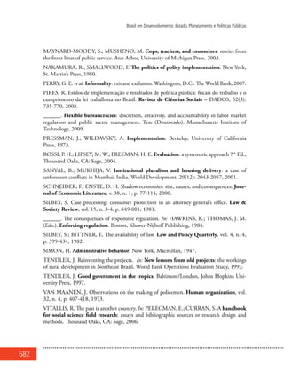 682
Brasil em Desenvolvimento: Estado, Planejamento e Políticas Públicas
MAYNARD-MOODY, S.; MUSHENO, M. Cops, teachers, and counselors: stories from
the front lines of public service. Ann Arbor, University of Michigan Press, 2003.
NAKAMURA, R.; SMALLWOOD, F. The politics of policy implementation. New York,
St. Martin’s Press, 1980.
PERRY, G. E. et al. Informality: exit and exclusion. Washington, D.C.: The World Bank, 2007.
PIRES, R. Estilos de implementação e resultados de política pública: fiscais do trabalho e o
cumprimento da lei trabalhista no Brasil. Revista de Ciências Sociais – DADOS, 52(3):
735-770, 2008.
______. Flexible bureaucracies: discretion, creativity, and accountability in labor market
regulation and public sector management. Tese (Doutorado). Massachusetts Institute of
Technology, 2009.
PRESSMAN, J.; WILDAVSKY, A. Implementation. Berkeley, University of California
Press, 1973.
ROSSI, P. H.; LIPSEY, M. W.; FREEMAN, H. E. Evaluation: a systematic approach 7th
Ed.,
Thousand Oaks, CA: Sage, 2004.
SANYAL, B.; MUKHIJA, V. Institutional pluralism and housing delivery: a case of
unforeseen conflicts in Mumbai, India. World Development, 29(12): 2043-2057, 2001.
SCHNEIDER, F.; ENSTE, D. H. Shadow economies: size, causes, and consequences. Jour-
nal of Economic Literature, v. 38, n. 1, p. 77-114, 2000.
SILBEY, S. Case processing: consumer protection in an attorney general’s office. Law &
Society Review, vol. 15, n. 3-4, p. 849-881, 1981.
______. The consequences of responsive regulation. In: HAWKINS, K.; THOMAS, J. M.
(Eds.). Enforcing regulation. Boston, Kluwer-Nijhoff Publishing, 1984.
SILBEY, S.; BITTNER, E. The availability of law. Law and Policy Quarterly, vol. 4, n. 4,
p. 399-434, 1982.
SIMON, H. Administrative behavior. New York, Macmillan, 1947.
TENDLER, J. Reinventing the projects. In: New lessons from old projects: the workings
of rural development in Northeast Brazil. World Bank Operations Evaluation Study, 1993.
TENDLER, J. Good government in the tropics. Baltimore/London, Johns Hopkins Uni-
versity Press, 1997.
VAN MAANEN, J. Observations on the making of policemen. Human organization, vol.
32, n. 4, p. 407-418, 1973.
VITALLIS, R. The past is another country. In: PERECMAN, E.; CURRAN, S. A handbook
for social science field research: essays and bibliographic sources or research design and
methods. Thousand Oaks, CA: Sage, 2006.
 
