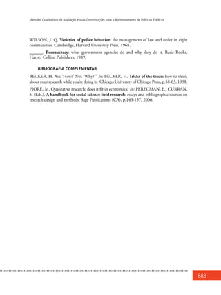 683
Métodos Qualitativos de Avaliação e suas Contribuições para o Aprimoramento de Políticas Públicas
WILSON, J. Q. Varieties of police behavior: the management of law and order in eight
communities. Cambridge, Harvard University Press, 1968.
______. Bureaucracy: what government agencies do and why they do it. Basic Books,
Harper Collins Publishers, 1989.
BIBLIOGRAFIA COMPLEMENTAR
BECKER, H. Ask ‘How?’ Not ‘Why?’” In: BECKER, H. Tricks of the trade: how to think
about your research while you’re doing it. Chicago:University of Chicago Press, p.58-63, 1998.
PIORE, M. Qualitative research: does it fit in economics? In: PERECMAN, E.; CURRAN,
S. (Eds.). A handbook for social science field research: essays and bibliographic sources on
research design and methods. Sage Publications (CA), p.143-157, 2006.
 