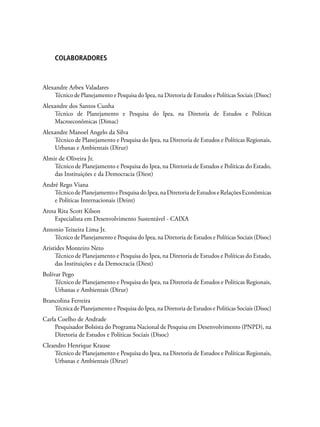 COLABORADORES
Alexandre Arbex Valadares
Técnico de Planejamento e Pesquisa do Ipea, na Diretoria de Estudos e Políticas Sociais (Disoc)
Alexandre dos Santos Cunha
Técnico de Planejamento e Pesquisa do Ipea, na Diretoria de Estudos e Políticas
Macroeconômicas (Dimac)
Alexandre Manoel Angelo da Silva
Técnico de Planejamento e Pesquisa do Ipea, na Diretoria de Estudos e Políticas Regionais,
Urbanas e Ambientais (Dirur)
Almir de Oliveira Jr.
Técnico de Planejamento e Pesquisa do Ipea, na Diretoria de Estudos e Políticas do Estado,
das Instituições e da Democracia (Diest)
André Rego Viana
TécnicodePlanejamentoePesquisadoIpea,naDiretoriadeEstudoseRelaçõesEconômicas
e Políticas Internacionais (Deint)
Anna Rita Scott Kilson
Especialista em Desenvolvimento Sustentável - CAIXA
Antonio Teixeira Lima Jr.
Técnico de Planejamento e Pesquisa do Ipea, na Diretoria de Estudos e Políticas Sociais (Disoc)
Aristides Monteiro Neto
Técnico de Planejamento e Pesquisa do Ipea, na Diretoria de Estudos e Políticas do Estado,
das Instituições e da Democracia (Diest)
Bolívar Pego
Técnico de Planejamento e Pesquisa do Ipea, na Diretoria de Estudos e Políticas Regionais,
Urbanas e Ambientais (Dirur)
Brancolina Ferreira
Técnica de Planejamento e Pesquisa do Ipea, na Diretoria de Estudos e Políticas Sociais (Disoc)
Carla Coelho de Andrade
Pesquisador Bolsista do Programa Nacional de Pesquisa em Desenvolvimento (PNPD), na
Diretoria de Estudos e Políticas Sociais (Disoc)
Cleandro Henrique Krause
Técnico de Planejamento e Pesquisa do Ipea, na Diretoria de Estudos e Políticas Regionais,
Urbanas e Ambientais (Dirur)
 