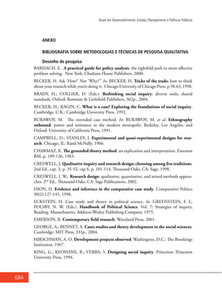 684
Brasil em Desenvolvimento: Estado, Planejamento e Políticas Públicas
ANEXO
Bibliografia sobre metodologias e técnicas de pesquisa qualitativa
Desenho de pesquisa
BARDACH, E. A practical guide for policy analysis: the eightfold path to more effective
problem solving. New York: Chatham House Publishers, 2000.
BECKER, H. Ask ‘How?’ Not ‘Why?’” In: BECKER, H. Tricks of the trade: how to think
about your research while you’re doing it. Chicago:University of Chicago Press, p.58-63, 1998.
BRADY, H.; COLLIER, D. (Eds.). Rethinking social inquiry: diverse tools, shared
standards. Oxford: Rowman & Littlefield Publishers, 362p., 2004.
BECKER, H.; RAGIN, C. What is a case? Exploring the foundations of social inquiry.
Cambridge, U.K.: Cambridge University Press, 1992.
BURAWOY, M. The extended case method. In: BURAWOY, M. et al. Ethnography
unbound: power and resistance in the modern metropolis. Berkeley, Los Angeles, and
Oxford: University of California Press, 1991.
CAMPBELL, D.; STANLEY, J. Experimental and quasi-experimental designs for rese-
arch. Chicago, IL: Rand McNally, 1966.
CHARMAZ, K. The grounded theory method: an explication and interpretation. Emerson
RM, p. 109-126, 1983.
CRESWELL, J. Qualitative inquiry and research design: choosing among five traditions.
2nd Ed., cap. 3, p. 35-52; cap 6, p. 101-114, Thousand Oaks, CA: Sage, 1998.
CRESWELL, J. W. Research design: qualitative, quantitative, and mixed methods approa-
ches. 2nd
Ed., Thousand Oaks, CA: Sage Publications, 2002.
DION, D. Evidence and inference in the comparative case study. Comparative Politics
30(2):127-145, 1998.
ECKSTEIN, H. Case study and theory in political science. In: GREENSTEIN, F. I.;
POLSBY, N. W. (Eds.). Handbook of Political Science. Vol. 7: Strategies of inquiry,
Reading, Massachusetts, Addison-Wesley Publishing Company, 1975.
EMERSON, R. Contemporary field research. Waveland Press, 2001.
GEORGE, A.; BENNET, A. Cases studies and theory development in the social sciences.
Cambridge: MIT Press, 331p., 2004.
HIRSCHMAN, A. O. Development projects observed. Washington, D.C.: The Brookings
Institution, 1967.
KING, G.; KEOHANE, R.; VERBA, S. Designing social inquiry. Princeton: Princeton
University Press, 1994.
 