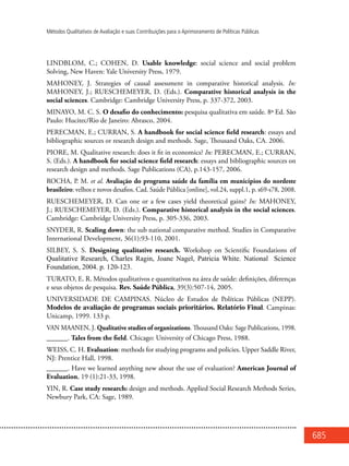 685
Métodos Qualitativos de Avaliação e suas Contribuições para o Aprimoramento de Políticas Públicas
LINDBLOM, C.; COHEN, D. Usable knowledge: social science and social problem
Solving, New Haven: Yale University Press, 1979.
MAHONEY, J. Strategies of causal assessment in comparative historical analysis. In:
MAHONEY, J.; RUESCHEMEYER, D. (Eds.). Comparative historical analysis in the
social sciences. Cambridge: Cambridge University Press, p. 337-372, 2003.
MINAYO, M. C. S. O desafio do conhecimento: pesquisa qualitativa em saúde. 8ª Ed. São
Paulo: Hucitec/Rio de Janeiro: Abrasco, 2004.
PERECMAN, E.; CURRAN, S. A handbook for social science field research: essays and
bibliographic sources or research design and methods. Sage, Thousand Oaks, CA. 2006.
PIORE, M. Qualitative research: does it fit in economics? In: PERECMAN, E.; CURRAN,
S. (Eds.). A handbook for social science field research: essays and bibliographic sources on
research design and methods. Sage Publications (CA), p.143-157, 2006.
ROCHA, P. M. et al. Avaliação do programa saúde da família em municípios do nordeste
brasileiro: velhos e novos desafios. Cad. Saúde Pública [online], vol.24, suppl.1, p. s69-s78, 2008.
RUESCHEMEYER, D. Can one or a few cases yield theoretical gains? In: MAHONEY,
J.; RUESCHEMEYER, D. (Eds.). Comparative historical analysis in the social sciences.
Cambridge: Cambridge University Press, p. 305-336, 2003.
SNYDER, R. Scaling down: the sub national comparative method. Studies in Comparative
International Development, 36(1):93-110, 2001.
SILBEY, S. S. Designing qualitative research. Workshop on Scientific Foundations of
Qualitative Research, Charles Ragin, Joane Nagel, Patricia White. National Science
Foundation, 2004. p. 120-123.
TURATO, E. R. Métodos qualitativos e quantitativos na área de saúde: definições, diferenças
e seus objetos de pesquisa. Rev. Saúde Pública, 39(3):507-14, 2005.
UNIVERSIDADE DE CAMPINAS. Núcleo de Estudos de Políticas Públicas (NEPP).
Modelos de avaliação de programas sociais prioritários. Relatório Final. Campinas:
Unicamp, 1999. 133 p.
VAN MAANEN, J. Qualitative studies of organizations. Thousand Oaks: Sage Publications, 1998.
______. Tales from the field. Chicago: University of Chicago Press, 1988.
WEISS, C. H. Evaluation: methods for studying programs and policies. Upper Saddle River,
NJ: Prentice Hall, 1998.
______. Have we learned anything new about the use of evaluation? American Journal of
Evaluation, 19 (1):21-33, 1998.
YIN, R. Case study research: design and methods. Applied Social Research Methods Series,
Newbury Park, CA: Sage, 1989.
 