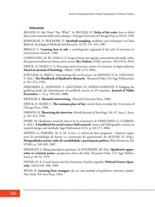 686
Brasil em Desenvolvimento: Estado, Planejamento e Políticas Públicas
Entrevistas
BECKER, H. Ask ‘How?’ Not ‘Why?’” In: BECKER, H. Tricks of the trade: how to think
about your research while you’re doing it. Chicago:University of Chicago Press, p.58-63, 1998.
BIERNACKI, P.; WALDORF, D. Snowball sampling: problems and techniques in Chain
Referral. Sociological Methods and Research, 10 (2): 141-163, 1981.
BRIGGS, C. Learning how to ask: a sociolinguistic appraisal of the role of interview in
social science research. 1986.
CORIOLANO, M. W.; LIMA, L. S. Grupos focais com agentes comunitários de saúde: subsí-
dios para entendimento destes atores sociais. Rev. Enferm, UERJ, jan/mar.; 18(1):92-6, 2010.
EWICK, P.; SILBEY, S. S. Narrating social structure: stories of resistance to legal authority.
American Journal of Sociology, 106(6): 1328-1372, 2003.
FONTANA, A.; FREY, J. Interviewing: the art of science. In: DENZIN, N. K.; LINCOLN,
Y. (Eds.). The Handbook of Qualitative Research. Thousand Oaks, CA: Sage Publications,
p. 361-374, 1994.
FRIEDMAN, E.; JOHNSON, S.; KAUFMAN, D.; ZOIDO-LOBATON, P. Dodging the
grabbing hand: the determinants of unofficial activity in 69 countries. Journal of Public
Economics, v. 76, p. 459-493, 2000.
MISHLER, E. Research interviewing. Harvard University Press, 1986.
EWICK, P.; SILBEY, S. The common place of law: stories from everyday life. University of
Chicago Press, 1998.
PAWSON, R. Theorizing the interview. British Journal of Sociology, Vol. 47, Issue 2, June,
p. 295-314, 1996.
PIORE, M. Qualitative research: does it fit in economics? In: PERECMAN, E.; CURRAN,
S. (Eds.). A handbook for social science field research: essays and bibliographic sources on
research design and methods. Sage Publications (CA), p.143-157, 2006.
SIMÕES, S.; PEREIRA, M. A. M. A arte e a ciência de fazer perguntas - Aspectos cogni-
tivos da metodologia de Survey e a construção do questionário. In: AGUIAR, N. (Org.).
Desigualdades sociais, redes de sociabilidade e participação política. Belo Horizonte: Ed.
UFMG, p. 249-269, 2007.
SPRADLEY, J. Asking descriptive questions. In: POGREBIN, M. (Ed.). Qualitative appro-
aches to criminal justice: perspectives from the field. Thousand Oaks, CA: Sage Publica-
tions, p. 44-53, 1979.
STONE, D. A. Causal stories and the formation of policy agendas. Political Science Quar-
terly, 104(2):281-300, 1989.
WEISS, R. Learning from strangers: the art and method of qualitative interview studies.
New York, NY: Free Press, 1994.
 