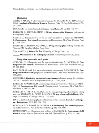 687
Métodos Qualitativos de Avaliação e suas Contribuições para o Aprimoramento de Políticas Públicas
Observação
ADLER, P. ADLER, P. Observational techniques. In: DENZIN, N. K.; LINCOLN, Y.
(Eds.). Handbook of Qualitative Research. Thousand Oaks, CA: Sage Publications, p. 377-
392, 1994.
DENZIN, N. The logic of naturalistic inquiry. Social Forces, 50 (2): 166-182, 1971.
EMERSON, R.; FRETZ, R.; SHAW, L. Writing ethnographic fieldnotes. University of
Chicago Press, 1995.
GEERTZ, C. Thick description: toward and interpretive theory of culture. In: EMERSON,
R. Contemporary field research: perspectives and formulations. New York: Waveland Press,
p. 55-75, 2001.
PAWLUCH, D.; SHAFFIR, W.; MIALL, C. Doing ethnography: studying everyday life.
Toronto, ON, Canadian Scholars’ Press, 2005.
VAN MAANEN, J. Tales of the field. University of Chicago Press, 1988.
______. Observations of the making of policemen. Human Organization 32, 1973.
Etnografia e observação participante
ATKINSON, P.). Ethnography and the representation of reality In: EMERSON, R. Con-
temporary field research: perspectives and formulations. New York: Waveland Press, p.
89-101, 2001.
BACA ZINN, M. Inside field research in minority communities. In: EMERSON, R. Con-
temporary field research: perspectives and formulations. New York: Waveland Press, 159-
166, 2001.
CRESWELL, J. Qualitative inquiry and research design: choosing among five traditions.
2nd Ed., Thousand Oaks, CA: Sage Publications, p. 117-145, 1998.
EMERSON, R.; POLLNER, M. Constructing participant/observation relations. In: EMER-
SON, R. Contemporary field research: Perspectives and Formulations. New York: Wave-
land Press, p. 239-259, 2001.
EMERSON, R.; FRETZ, R.; SHAW, L. In: The field: participating, observing and jotting
notes. In: EMERSON, R.; FRETZ, R.; SHAW, L. Writing ethnographic fieldnotes. Chi-
cago, IL: University of Chicago Press, p. 17-35, 1995.
FINE, G. Ten lies of ethnography: moral dilemmas of field research. Journal of Contempo-
rary Ethnography, 22(3), 267-294, 1993.
GOFFMAN, I. On fieldwork. In: EMERSON, R. Contemporary field research: perspecti-
ves and formulations. New York: Waveland Press, p. 153-158, 2001.
HAMMERSLEY, M. Ethnography and realism. In: EMERSON, R. Contemporary field
research: perspectives and formulations. New York: Waveland Press, p. 102-112, 2001.
 
