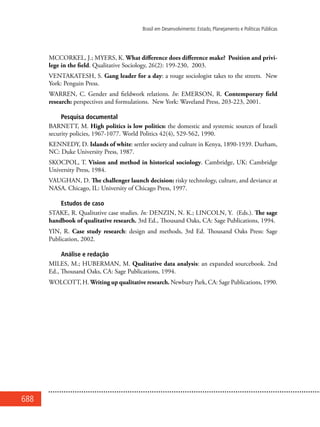 688
Brasil em Desenvolvimento: Estado, Planejamento e Políticas Públicas
MCCORKEL, J.; MYERS, K. What difference does difference make? Position and privi-
lege in the field. Qualitative Sociology, 26(2): 199-230, 2003.
VENTAKATESH, S. Gang leader for a day: a rouge sociologist takes to the streets. New
York: Penguin Press.
WARREN, C. Gender and fieldwork relations. In: EMERSON, R. Contemporary field
research: perspectives and formulations. New York: Waveland Press, 203-223, 2001.
Pesquisa documental
BARNETT, M. High politics is low politics: the domestic and systemic sources of Israeli
security policies, 1967-1077. World Politics 42(4), 529-562, 1990.
KENNEDY, D. Islands of white: settler society and culture in Kenya, 1890-1939. Durham,
NC: Duke University Press, 1987.
SKOCPOL, T. Vision and method in historical sociology. Cambridge, UK: Cambridge
University Press, 1984.
VAUGHAN, D. The challenger launch decision: risky technology, culture, and deviance at
NASA. Chicago, IL: University of Chicago Press, 1997.
Estudos de caso
STAKE, R. Qualitative case studies. In: DENZIN, N. K.; LINCOLN, Y. (Eds.). The sage
handbook of qualitative research. 3rd Ed., Thousand Oaks, CA: Sage Publications, 1994.
YIN, R. Case study research: design and methods, 3rd Ed. Thousand Oaks Press: Sage
Publication, 2002.
Análise e redação
MILES, M.; HUBERMAN, M. Qualitative data analysis: an expanded sourcebook. 2nd
Ed., Thousand Oaks, CA: Sage Publications, 1994.
WOLCOTT, H. Writing up qualitative research. Newbury Park, CA: Sage Publications, 1990.
 