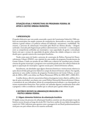 capítulo 26
SITUAÇÃO ATUAL E PERSPECTIVAS DO PROGRAMA FEDERAL DE
APOIO À GESTÃO URBANA MUNICIPAL
1 APRESENTAÇÃO
O quadro federativo que vem sendo construído a partir da Constituição Federal de 1988 con-
feriu aos municípios um amplo conjunto de competências, destacando-se, entre elas, aquelas
relativas à gestão urbana e às políticas urbanas de habitação, saneamento e mobilidade. No
entanto, o processo de urbanização vivenciado pelo Brasil nas últimas décadas – desigual,
acelerado e marcado pela fragmentação político-administrativa e territorial – e o descompasso
entre as competências atribuídas aos municípios e suas capacidades de gestão e arrecadação
fazem com que o avanço da capacidade de gestão urbana das cidades coloque-se como um
desafio para a grande maioria dos municípios brasileiros.
Tendo como pano de fundo o processo de construção da Política Nacional de Desen-
volvimento Urbano (PNDU), este capítulo faz uma análise do programa Fortalecimento da
Gestão Urbana. Criado em meados do ano 2000 com o objetivo de contribuir para o fortale-
cimento da gestão municipal, o programa vem reunindo grande parte dos esforços federais de
apoio à capacitação de municípios e agentes sociais para o desenvolvimento urbano.
Inicialmente, são abordados aqui alguns elementos históricos e institucionais relativos às
ações desenvolvidas pelo governo federal no campo do desenvolvimento urbano. Em seguida,
apresenta-se uma análise sintética do programa Fortalecimento da Gestão Urbana, no perí-
odo de 2004 a 2009, com ênfase nos Planos Plurianuais (PPAs) de 2004-2007 e 2008-2011.
A análise destaca, além de características básicas do programa (como objetivo, público-alvo e
tipo de ações envolvidas), sua relação com a atual Política Nacional de Desenvolvimento Urbano,
a consistência de seus indicadores oficiais de acompanhamento/avaliação e seu desempenho em
termos orçamentário-financeiros. Para concluir, são realizadas algumas considerações finais sobre
o programa e sobre as tendências e desafios que se colocam para a gestão urbana no país.
2 HISTÓRICO RECENTE DA URBANIZAÇÃO BRASILEIRA E DA
POLÍTICA URBANA FEDERAL
2.1 Alguns elementos históricos da urbanização brasileira
O rápido avanço do processo de urbanização brasileira constitui um dos principais traços da
história recente do país ao longo do século XX. Uma breve análise de seus dados demográficos
a partir de 1940 é suficiente para apontar como a passagem de um Brasil predominantemente
rural para um país urbano deu-se de maneira acelerada.
 