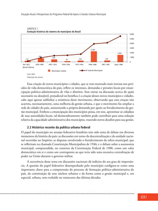 691
Situação Atual e Perspectivas do Programa Federal de Apoio à Gestão Urbana Municipal
GRÁFICO 1
Evolução histórica do número de municípios do Brasil
Fonte: IBGE.
Elaboração dos autores.
Essa criação de novos municípios e cidades, que se tem mostrado mais intensa nos perí-
odos de vida democrática do país, reflete os interesses, demandas e pressões locais por eman-
cipação político-administrativa de vilas e distritos. Sem entrar na discussão acerca do quão
necessário ou desejável, prejudicial ou benéfica é a criação desses novos municípios e cidades,
cabe aqui apenas sublinhar a existência deste movimento, observando que esta criação não
acarreta, necessariamente, uma melhoria da gestão urbana, e que o movimento faz ampliar a
rede de cidades do país, aumentando a própria demanda por apoio ao fortalecimento da ges-
tão municipal. Embora a emancipação dos municípios possa, em tese, aproximar os cidadãos
de suas autoridades locais, tal desmembramento também pode contribuir para uma redução
relativa da capacidade administrativa dos municípios, trazendo novos desafios para sua gestão.
2.2 Histórico recente da política urbana federal
O papel do município no arranjo federativo brasileiro tem sido tema de debate em diversos
momentos da história do país: as discussões em torno da descentralização e da unidade nacio-
nal ocorridas no Império; as disputas envolvendo o fortalecimento da esfera municipal, que
se refletiram na chamada Constituição Municipalista de 1946; e o debate sobre a autonomia
municipal, compreendida, no contexto da Constituição Federal de 1988, como um valor
democrático em si e como um contraponto ao que teria sido uma excessiva centralização de
poder na União durante o governo militar.
A recorrência desse tema em discussões nacionais dá indícios do seu grau de importân-
cia. A questão do papel federativo desempenhado pelo município configura-se como uma
importante chave para a compreensão do processo de formação político-administrativa do
país, da constituição de seus núcleos urbanos e da forma como a gestão municipal e, em
especial, urbana, tem evoluído no transcurso das últimas décadas.
 