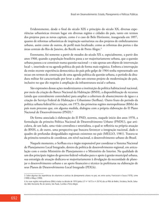692
Brasil em Desenvolvimento: Estado, Planejamento e Políticas Públicas
Evidentemente, desde o final do século XIX e princípio do século XX, diversas expe-
riências urbanísticas tiveram lugar em diversas regiões e cidades do país, tanto em termos
dos projetos para as novas capitais, como é o caso de Belo Horizonte, inaugurada em 1897,
quanto de reformas urbanísticas de inspiração sanitaristas ou dos projetos de embelezamento
urbano, assim como de outros, de perfil mais localizado, como as reformas dos portos e das
áreas centrais do Rio de Janeiro, do Recife ou de Porto Alegre.3
Entretanto, foi somente a partir de meados do século XX e, especialmente, a partir dos
anos 1960, quando a população brasileira passa a ser majoritariamente urbana, que a questão
urbana passou a se constituir numa questão nacional – e não apenas um objeto de intervenção
local –, inserindo-se na agenda política do país de forma mais orgânica. Embora a interrupção
da então recente experiência democrática do país pelo golpe de 1964 tenha representado um
recuo em termos de construção de uma agenda política da questão urbana, o período da dita-
dura militar foi caracterizado por levar a cabo um extenso projeto de modernização do país,
inclusive no que diz respeito à ampliação da infraestrutura social e urbana.
São expressões dessas ações modernizantes a instituição da política habitacional nacional,
por meio da criação do Banco Nacional da Habitação (BNH), a disponibilização de recursos
(ainda que centralmente controlados) para ampliar a cobertura de abastecimento de água e a
criação do Serviço Federal de Habitação e Urbanismo (Serfhau). Outro fruto do período da
política urbana federal foi a criação, em 1973, das primeiras regiões metropolitanas (RMs) do
país num processo que, em alguma medida, dialogou com a própria elaboração do II Plano
Nacional de Desenvolvimento (PND).4
De forma associada à elaboração do II PND, ocorreu, naquele início dos anos 1970, a
formulação da primeira Política Nacional de Desenvolvimento Urbano (PNDU), que arti-
culava, de um lado, uma visão centralista e setorialista, a qual se refletiria na própria atuação
do BNH, e, de outro, uma perspectiva que buscava favorecer a integração nacional, dado o
quadro de profundas desigualdades regionais existentes no país (MELLO, 1981). Tratava-se
da primeira tentativa de coordenar, em nível nacional, o desenvolvimento urbano do Brasil.
Naquele momento, o Serfhau era o órgão responsável por coordenar o Sistema Nacional
de Planejamento Local Integrado, dentro da política de desenvolvimento regional, em articu-
lação com o então Ministério do Planejamento e o Ministério do Interior. Na qualidade de
um dos principais órgãos do governo federal voltados para o apoio à gestão municipal urbana,
sua estratégia de atuação dedicava-se majoritariamente à divulgação da necessidade de plane-
jar o desenvolvimento urbano e ao apoio financeiro e técnico às prefeituras na elaboração de
seus Planos de Desenvolvimento Local Integrado (PDLIs).
3. Sobre algumas das experiências de urbanismo e práticas de planejamento urbano no país, ver, entre outros, Francisconi e Souza (1976), Leme
(1999) e Villaça (1999).
4.As nove regiões metropolitanas (RMs) criadas na década de 1970 (pelas LCF no
14/73 e no
20/74) são as RMs de Belém, Fortaleza, Recife, Salva-
dor, Belo Horizonte, Rio de Janeiro, São Paulo, Curitiba e Porto Alegre.
 