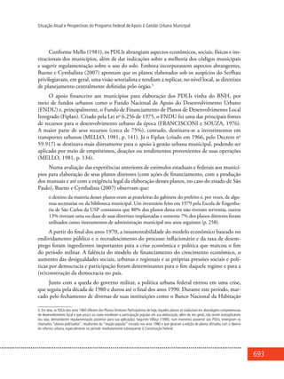 693
Situação Atual e Perspectivas do Programa Federal de Apoio à Gestão Urbana Municipal
Conforme Mello (1981), os PDLIs abrangiam aspectos econômicos, sociais, físicos e ins-
titucionais dos municípios, além de dar indicações sobre a melhoria dos códigos municipais
e sugerir regulamentação sobre o uso do solo. Embora incorporassem aspectos abrangentes,
Bueno e Cymbalista (2007) apontam que os planos elaborados sob os auspícios do Serfhau
privilegiavam, em geral, uma visão setorialista e tendiam a replicar, no nível local, as diretrizes
de planejamento centralmente definidas pelo órgão.5
O apoio financeiro aos municípios para elaboração dos PDLIs vinha do BNH, por
meio de fundos urbanos como o Fundo Nacional de Apoio do Desenvolvimento Urbano
(FNDU) e, principalmente, o Fundo de Financiamento de Planos de Desenvolvimento Local
Integrado (Fiplan). Criado pela Lei no
6.256 de 1975, o FNDU foi uma das principais fontes
de recursos para o desenvolvimento urbano da época (FRANCISCONI e SOUZA, 1976).
A maior parte de seus recursos (cerca de 75%), contudo, destinava-se a investimentos em
transportes urbanos (MELLO, 1981, p. 141). Já o Fiplan (criado em 1966, pelo Decreto no
59.917) se destinava mais diretamente para o apoio à gestão urbana municipal, podendo ser
aplicado por meio de empréstimos, doações ou rendimentos provenientes de suas operações
(MELLO, 1981, p. 134).
Numa avaliação das experiências anteriores de estímulos estaduais e federais aos municí-
pios para elaboração de seus planos diretores (com ações de financiamento, com a produção
dos manuais e até com a exigência legal da elaboração desses planos, no caso do estado de São
Paulo), Bueno e Cymbalista (2007) observam que:
o destino da maioria desses planos eram as prateleiras do gabinete do prefeito e, por vezes, de algu-
mas secretarias ou da biblioteca municipal. Um inventário feito em 1979 pela Escola de Engenha-
ria de São Carlos da USP constatava que 80% dos planos dessa era não tiveram serventia, outros
13% tiveram uma ou duas de suas diretrizes implantadas e somente 7% dos planos diretores foram
utilizados como instrumentos de administração municipal nos anos seguintes (p. 258).
A partir do final dos anos 1970, a insustentabilidade do modelo econômico baseado no
endividamento público e o recrudescimento do processo inflacionário e da taxa de desem-
prego foram ingredientes importantes para a crise econômica e política que marcou o fim
do período militar. A falência do modelo de financiamento do crescimento econômico, o
aumento das desigualdades sociais, urbanas e regionais e as próprias pressões sociais e polí-
ticas por democracia e participação foram determinantes para o fim daquele regime e para a
(re)construção da democracia no país.
Junto com a queda do governo militar, a política urbana federal entrou em uma crise,
que seguiu pela década de 1980 e durou até o final dos anos 1990. Durante este período, mar-
cado pelo fechamento de diversas de suas instituições como o Banco Nacional da Habitação
5. Em tese, os PDLIs dos anos 1960 diferem dos Planos Diretores Participativos de hoje.Aqueles planos se traduziam em abordagens compreensivas
de desenvolvimento local e que pouco ou nada envolviam a participação popular em sua elaboração, além de, em geral, não serem autoaplicáveis
(ou seja, demandarem regulamentação posterior para sua aplicação). Segundo Villaça (1999), num momento posterior aos PDLIs, emergiram os
chamados “planos politizados”, resultantes da “reação popular” iniciada nos anos 1980 e que geraram a edição de planos afinados com o ideário
da reforma urbana, especialmente no período imediatamente subsequente à Constituição Federal.
 