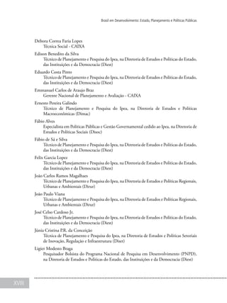 XVIII
Brasil em Desenvolvimento: Estado, Planejamento e Políticas Públicas
Debora Correa Faria Lopes
Técnica Social - CAIXA
Edison Benedito da Silva
Técnico de Planejamento e Pesquisa do Ipea, na Diretoria de Estudos e Políticas do Estado,
das Instituições e da Democracia (Diest)
Eduardo Costa Pinto
Técnico de Planejamento e Pesquisa do Ipea, na Diretoria de Estudos e Políticas do Estado,
das Instituições e da Democracia (Diest)
Emmanuel Carlos de Araujo Braz
Gerente Nacional de Planejamento e Avaliação - CAIXA
Ernesto Pereira Galindo
Técnico de Planejamento e Pesquisa do Ipea, na Diretoria de Estudos e Políticas
Macroeconômicas (Dimac)
Fábio Alves
Especialista em Políticas Públicas e Gestão Governamental cedido ao Ipea, na Diretoria de
Estudos e Políticas Sociais (Disoc)
Fábio de Sá e Silva
Técnico de Planejamento e Pesquisa do Ipea, na Diretoria de Estudos e Políticas do Estado,
das Instituições e da Democracia (Diest)
Felix Garcia Lopez
Técnico de Planejamento e Pesquisa do Ipea, na Diretoria de Estudos e Políticas do Estado,
das Instituições e da Democracia (Diest)
João Carlos Ramos Magalhaes
Técnico de Planejamento e Pesquisa do Ipea, na Diretoria de Estudos e Políticas Regionais,
Urbanas e Ambientais (Dirur)
João Paulo Viana
Técnico de Planejamento e Pesquisa do Ipea, na Diretoria de Estudos e Políticas Regionais,
Urbanas e Ambientais (Dirur)
José Celso Cardoso Jr.
Técnico de Planejamento e Pesquisa do Ipea, na Diretoria de Estudos e Políticas do Estado,
das Instituições e da Democracia (Diest)
Júnia Cristina P.R. da Conceição
Técnica de Planejamento e Pesquisa do Ipea, na Diretoria de Estudos e Políticas Setoriais
de Inovação, Regulação e Infraestrutura (Diset)
Ligier Modesto Braga
Pesquisador Bolsista do Programa Nacional de Pesquisa em Desenvolvimento (PNPD),
na Diretoria de Estudos e Políticas do Estado, das Instituições e da Democracia (Diest)
 