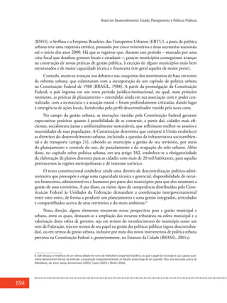 694
Brasil em Desenvolvimento: Estado, Planejamento e Políticas Públicas
(BNH), o Serfhau e a Empresa Brasileira dos Transportes Urbanos (EBTU), a pasta de política
urbana teve uma trajetória errática, passando por cinco ministérios e duas secretarias nacionais
até o início dos anos 2000. Há que se registrar que, durante este período – marcado por uma
crise fiscal que desafiou gestores locais e estaduais –, poucos municípios conseguiram avançar
na construção de novas práticas de gestão pública, à exceção de alguns municípios mais bem
estruturados e de maior capacidade técnica e financeira (em geral aqueles de maior porte).
Contudo, muito se avançou nos debates e nas conquistas dos movimentos de base em torno
da reforma urbana, que culminaram com a incorporação de um capítulo de política urbana
na Constituição Federal de 1988 (BRASIL, 1988). A partir da promulgação da Constituição
Federal, o país ingressa em um novo período jurídico-institucional, no qual, num primeiro
momento, as práticas de planejamento – entendidas ainda em sua associação com o poder cen-
tralizado, com a tecnocracia e a atuação estatal – foram profundamente criticadas, dando lugar
à emergência de ações locais, fortalecidas pelo perfil descentralizador trazido pela nova carta.
No campo da gestão urbana, as inovações trazidas pela Constituição Federal geraram
expectativas positivas quanto à possibilidade de se construir, a partir daí, cidades mais efi-
cientes, socialmente justas e ambientalmente sustentáveis, que refletissem melhor os anseios e
necessidades de suas populações. A Constituição determina que compete à União estabelecer
as diretrizes do desenvolvimento urbano, incluindo a questão da infraestrutura socioambien-
tal e de transporte (artigo 21), cabendo ao município a gestão de seu território, por meio
do planejamento e controle do uso, do parcelamento e da ocupação do solo urbano. Além
disso, no capítulo sobre política urbana, em seu artigo 182, estabelece-se a obrigatoriedade
da elaboração de planos diretores para as cidades com mais de 20 mil habitantes, para aquelas
pertencentes às regiões metropolitanas e de interesse turístico.
O texto constitucional estabelece ainda uma diretriz de descentralização político-admi-
nistrativa que pressupõe e exige uma capacidade técnica e gerencial, disponibilidade de recur-
sos financeiros, administrativos e humanos por parte dos municípios para que eles assumam a
gestão de seus territórios. A par disso, os vários tipos de competência distribuídos pela Cons-
tituição Federal às Unidades da Federação demandam a coordenação intergovernamental
entre estes entes, de forma a produzir um planejamento e uma gestão integrados, articulados
e compartilhados acerca de seus territórios e do meio ambiente.6
Nessa direção, alguns elementos trouxeram novas perspectivas para a gestão municipal e
urbana, entre os quais, destacam-se a ampliação dos recursos tributários na esfera municipal e a
valorização desta esfera de governo, seja em termos do reconhecimento do município como um
ente da Federação, seja em termos de seu papel na gestão das políticas públicas (agora descentraliza-
das), ou em termos da gestão urbana, inclusive por meio dos novos instrumentos de política urbana
previstos na Constituição Federal e, posteriormente, no Estatuto da Cidade (BRASIL, 2001a).
6.Vale destacar a existência de um intenso debate em torno do federalismo (tripartite) brasileiro, no qual o papel do município e sua suposta auto-
nomia demandariam formas de estimular a cooperação intergovernamental; um desafio ainda longe de ser superado. Para uma discussão acerca do
federalismo, ver, entre outros, Zimmermann (2005), Castro (2005) e Merlin (2004).
 