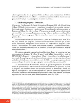 696
Brasil em Desenvolvimento: Estado, Planejamento e Políticas Públicas
objetivo, público-alvo, tipo de ações envolvidas – avaliando sua coerência em face da Política
Nacional de Desenvolvimento Urbano –, a consistência de seus indicadores oficiais de acom-
panhamento/avaliação e seu desempenho em termos financeiros.
3.1 Objetivo do programa e público-alvo
O programa Fortalecimento da Gestão Urbana é gerido, desde 2004, pelo Ministério das
Cidades (MCidades) e visa promover a capacitação institucional e democratizar o acesso à
informação para o planejamento e gestão urbana, além de incentivar a implementação do
Estatuto da Cidade. Seu objetivo oficial é “fortalecer a capacidade técnica e institucional
dos municípios nas áreas de planejamento, serviços urbanos, gestão territorial e política
habitacional”. Como seu próprio objetivo deixa claro, as prefeituras municipais são seu
público-alvo.
Embora tenha adotado essa nomenclatura a partir do Plano Plurianual 2004-2007,
em larga medida, esse programa constitui um desdobramento de outro que já vinha
sendo desenvolvido pelo governo federal desde o PPA 2000-2003: o programa Gestão
Urbana e Metropolitana, que visava, essencialmente, contratar a elaboração de estudos e
apoiar, por intermédio de consultorias, as discussões acerca da gestão de serviços públicos
de interesse comum.10
No entanto, analisando-se a descrição formal das ações, observa-se, em teoria, uma sen-
sível mudança na abordagem da política de apoio à gestão urbana dos municípios a partir do
PPA 2004-2007. Enquanto o programa Gestão Urbana e Metropolitana visava, basicamente, à
contratação direta, pelo governo federal, de estudos e consultorias para que os produtos fossem
então disponibilizados para os municípios, a partir de 2004, o novo programa passa a priorizar
a descentralização de recursos para que os próprios entes municipais possam executá-lo.
Ao menos na intenção do formulador, tratou-se de aplicar uma perspectiva de fortaleci-
mento da gestão municipal pelo aumento da autonomia destes entes na gestão dos recursos,
o que parece uma iniciativa coerente com princípios presentes na atual PNDU, embora este
tipo de abordagem exija uma maior transparência e controle dos recursos repassados aos
municípios. Mesmo que o foco do programa possa ter variado ao longo dos anos, seu objetivo
e público-alvo têm se mantido praticamente os mesmos desde sua criação.
10. Não seria equivocado dizer que o próprio programa Fortalecimento da Gestão Urbana do PPA 2000-2003 teve sua origem já no PPA 1996-1999.
Embora este PPA apresentasse outra forma de organização de seus programas e ações, observa-se que esse Plano Plurianual já possuía algumas
ações (por exemplo, saneamento geral e planejamento urbano) cujos objetivos consistiam em apoiar os estados e municípios de maneira a fortalecer
a descentralização da administração pública e dotar as três esferas de governo das condições (jurídicas e administrativas) para implementar ações de
desenvolvimento urbano. No PPA 2000-2003 também existiam outras ações de fortalecimento da gestão urbana municipal espalhadas em outros
programas ligados à Secretaria de Estado do Desenvolvimento Urbano da Presidência da República (Sedu), diretamente à Presidência ou ligados
a programas específicos. Entre outros, destacam-se o programa Gestão da Política de Desenvolvimento Urbano, que visa à elaboração de estudos,
levantamento e difusão de informações; e a ação Habitar Brasil/BID (denominada Apoio à Modernização Institucional dos Municípios para Atuação
na Melhoria das Condições do Setor Habitacional no Segmento das Famílias de Baixa Renda).
 