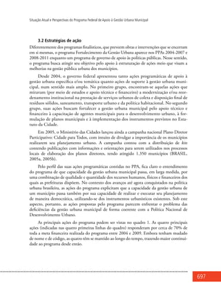 697
Situação Atual e Perspectivas do Programa Federal de Apoio à Gestão Urbana Municipal
3.2 Estratégias de ação
Diferentemente dos programas finalísticos, que preveem obras e intervenções que se encerram
em si mesmas, o programa Fortalecimento da Gestão Urbana aparece nos PPAs 2004-2007 e
2008-2011 enquanto um programa de governo de apoio às políticas públicas. Nesse sentido,
o programa busca atingir seu objetivo pelo apoio à estruturação de ações meio que visam a
melhorias na gestão pública urbana dos municípios.
Desde 2004, o governo federal apresentou tanto ações programáticas de apoio à
gestão urbana específica e/ou temática quanto ações de suporte à gestão urbana muni-
cipal, num sentido mais amplo. No primeiro grupo, encontram-se aquelas ações que
miravam (por meio de estudos e apoio técnico e financeiro) a modernização e/ou reor-
denamento institucional na prestação de serviços urbanos de coleta e disposição final de
resíduos sólidos, saneamento, transporte urbano e da política habitacional. No segundo
grupo, suas ações buscam fortalecer a gestão urbana municipal pelo apoio técnico e
financeiro à capacitação de agentes municipais para o desenvolvimento urbano, à for-
mulação de planos municipais e à implementação dos instrumentos previstos no Esta-
tuto da Cidade.
Em 2005, o Ministério das Cidades lançou ainda a campanha nacional Plano Diretor
Participativo: Cidade para Todos, com intuito de divulgar a importância de os municípios
realizarem seu planejamento urbano. A campanha contou com a distribuição de kits
contendo publicações com informações e orientações para serem utilizados nos processos
locais de elaboração dos planos diretores, tendo atingido 1.350 municípios (BRASIL,
2005a, 2005b).
Pelo perfil das suas ações programáticas contidas no PPA, fica claro o entendimento
do programa de que capacidade da gestão urbana municipal passa, em larga medida, por
uma combinação de qualidade e quantidade dos recursos humanos, físicos e financeiros dos
quais as prefeituras dispõem. No contexto dos avanços até agora conquistados na política
urbana brasileira, as ações do programa explicitam que a capacidade da gestão urbana de
um município passa também por sua capacidade de realizar e executar seu planejamento
de maneira democrática, utilizando-se dos instrumentos urbanísticos existentes. Sob este
aspecto, portanto, as ações propostas pelo programa parecem enfrentar o problema das
deficiências da gestão urbana municipal de forma coerente com a Política Nacional de
Desenvolvimento Urbano.
As principais ações do programa podem ser vistas no quadro 1. As quatro principais
ações (indicadas nas quatro primeiras linhas do quadro) responderam por cerca de 70% de
toda a meta financeira realizada do programa entre 2004 e 2009. Embora tenham mudado
de nome e de código, as quatro têm se mantido ao longo do tempo, trazendo maior continui-
dade ao programa desde então.
 