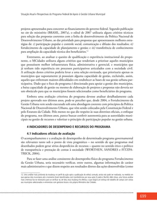 699
Situação Atual e Perspectivas do Programa Federal de Apoio à Gestão Urbana Municipal
projetos apresentados para concorrer ao financiamento do governo federal. Segundo publicação
no site do ministério (BRASIL, 2007a), o edital de 2007 utilizaria alguns critérios técnicos
para seleção das propostas coerentes com a linha de desenvolvimento da Política Nacional de
Desenvolvimento Urbano, ao dar prioridade para propostas que apresentassem melhores estra-
tégias de: i) participação popular e controle social, comunicação e difusão dos resultados; ii)
fortalecimento da capacidade de planejamento e gestão; e iii) transferência de conhecimento
para ampliação da capacidade técnica dos beneficiários.12
Entretanto, ao analisar o quesito de qualificação e experiência institucional do propo-
nente, o MCidades utilizava alguns critérios que tenderiam a priorizar aqueles municípios
que possuíssem melhor infraestrutura física, administrativa e gerencial, e municípios que
já tenham tido experiência em processos participativos articulados com a sociedade civil.
A utilização destes critérios poderia levar a uma seleção enviesada, que priorizaria apenas os
municípios que supostamente já possuíam alguma capacidade de gestão, excluindo, assim,
aqueles que enfrentam maiores dificuldades em estabelecer as bases de sua gestão urbana par-
ticipativa. Dado que o foco do programa é direcionado para apoiar a gestão dos municípios,
a baixa capacidade de gestão ou mesmo de elaboração de projetos e propostas não deveria ser
um obstáculo para que os municípios fossem selecionados como beneficiários do programa.
Embora uma avaliação criteriosa do programa devesse analisar detalhadamente cada
projeto aprovado nos últimos anos, pode-se perceber que, desde 2004, o Fortalecimento da
Gestão Urbana vem sendo executado sob uma abordagem coerente com princípios da Política
Nacional de Desenvolvimento Urbano, que vêm sendo colocados pela Constituição Federal e
pelo Estatuto da Cidade. Pelo menos no que diz respeito às suas diretrizes oficiais, o enfoque
do programa, nos últimos anos, parece buscar conferir autonomia para as autoridades muni-
cipais na gestão de recursos e valorizar o princípio de participação popular na gestão urbana.
4 INDICADORES DE DESEMPENHO E RECURSOS DO PROGRAMA
4.1 Indicadores oficiais de avaliação
O acompanhamento e a avaliação de desempenho de determinado programa governamental
são relevantes tanto sob o ponto de vista pragmático – no sentido de que programas mal
desenhados podem gerar sérios desperdícios de recursos – quanto no sentido ético e político
de transparência e prestação de contas à sociedade (WORTHEN, SANDRES e FITZPA-
TRICK, 2004).
Para se fazer uma análise consistente do desempenho físico do programa Fortalecimento
da Gestão Urbana, seria necessário verificar, entre outros, algumas informações de caráter
mais administrativo e que dizem respeito aos resultados diretos das ações desenvolvidas (como
12. Uma análise mais profunda da mudança no perfil da ação após a publicação do edital, contudo, ainda não pode ser realizada, na medida em
que apenas dois municípios até o momento foram beneficiados com transferências por essa ação (Cuiabá e Recife). Além disso, uma futura análise
mais criteriosa faz-se necessária para se verificar se, de fato, essa mudança foi efetiva, o que exigirá um esforço de trabalho de campo com visitas
aos municípios selecionados e entrevistas com gestores locais e do próprio Ministério das Cidades.
 