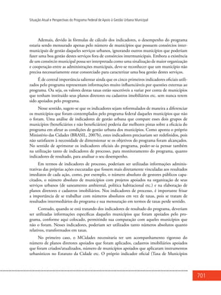 701
Situação Atual e Perspectivas do Programa Federal de Apoio à Gestão Urbana Municipal
Ademais, devido às fórmulas de cálculo dos indicadores, o desempenho do programa
estaria sendo mensurado apenas pelo número de municípios que possuem consórcios inter-
municipais de gestão daqueles serviços urbanos, ignorando outros municípios que poderiam
fazer uma boa gestão destes serviços fora de consórcios intermunicipais. Embora a existência
de um consórcio municipal possa ser interpretada como uma sinalização de maior organização
e cooperação entre as administrações municipais, deve-se reconhecer que um município não
precisa necessariamente estar consorciado para caracterizar uma boa gestão destes serviços.
É de central importância salientar ainda que os cinco primeiros indicadores oficiais utili-
zados pelo programa representam informações muito influenciáveis por questões externas ao
programa. Ou seja, os valores destas taxas estão suscetíveis a variar por conta de municípios
que tenham instituído seus planos diretores ou cadastros imobiliários etc. sem nunca terem
sido apoiados pelo programa.
Nesse sentido, sugere-se que os indicadores sejam reformulados de maneira a diferenciar
os municípios que foram contemplados pelo programa federal daqueles municípios que não
o foram. Uma análise de indicadores de gestão urbana que compare esses dois grupos de
municípios (beneficiários e não beneficiários) poderia dar melhores pistas sobre a eficácia do
programa em afetar as condições de gestão urbana dos municípios. Como aponta o próprio
Ministério das Cidades (BRASIL, 2007b), estes indicadores precisariam ser redefinidos, pois
não satisfazem à necessidade de dimensionar se os objetivos do programa foram alcançados.
No sentido de aprimorar os indicadores oficiais do programa, poder-se-ia pensar também
na utilização tanto de indicadores de processo, para monitoramento do programa, quanto
indicadores de resultado, para analisar o seu desempenho.
Em termos de indicadores de processo, poderiam ser utilizadas informações adminis-
trativas das próprias ações executadas que fossem mais diretamente vinculadas aos resultados
imediatos de cada ação, como, por exemplo, o número absoluto de gestores públicos capa-
citados, o número absoluto de municípios com projetos apoiados na organização de seus
serviços urbanos (de saneamento ambiental, política habitacional etc.) e na elaboração de
planos diretores e cadastros imobiliários. Nos indicadores de processo, é importante frisar
a importância de se trabalhar com números absolutos em vez de taxas, pois se tratam de
resultados intermediários do programa e sua mensuração em termos de taxas perde sentido.
Contudo, quando se está tratando dos indicadores de resultado do programa, deveriam
ser utilizadas informações específicas daqueles municípios que foram apoiados pelo pro-
grama, conforme aqui colocado, permitindo sua comparação com aqueles municípios que
não o foram. Nesses indicadores, poderiam ser utilizados tanto números absolutos quanto
relativos, transformados em taxas.
No primeiro caso, o MCidades necessitaria ter um acompanhamento rigoroso do
número de planos diretores apoiados que foram aplicados, cadastros imobiliários apoiados
que foram criados/atualizados, número de municípios apoiados que aplicaram instrumentos
urbanísticos no Estatuto da Cidade etc. O próprio indicador oficial (Taxa de Municípios
 