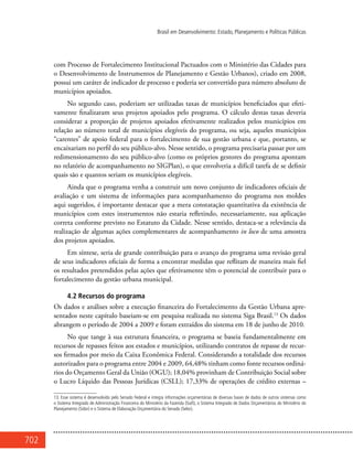 702
Brasil em Desenvolvimento: Estado, Planejamento e Políticas Públicas
com Processo de Fortalecimento Institucional Pactuados com o Ministério das Cidades para
o Desenvolvimento de Instrumentos de Planejamento e Gestão Urbanos), criado em 2008,
possui um caráter de indicador de processo e poderia ser convertido para número absoluto de
municípios apoiados.
No segundo caso, poderiam ser utilizadas taxas de municípios beneficiados que efeti-
vamente finalizaram seus projetos apoiados pelo programa. O cálculo destas taxas deveria
considerar a proporção de projetos apoiados efetivamente realizados pelos municípios em
relação ao número total de municípios elegíveis do programa, ou seja, aqueles municípios
“carentes” de apoio federal para o fortalecimento de sua gestão urbana e que, portanto, se
encaixariam no perfil do seu público-alvo. Nesse sentido, o programa precisaria passar por um
redimensionamento do seu público-alvo (como os próprios gestores do programa apontam
no relatório de acompanhamento no SIGPlan), o que envolveria a difícil tarefa de se definir
quais são e quantos seriam os municípios elegíveis.
Ainda que o programa venha a construir um novo conjunto de indicadores oficiais de
avaliação e um sistema de informações para acompanhamento do programa nos moldes
aqui sugeridos, é importante destacar que a mera constatação quantitativa da existência de
municípios com estes instrumentos não estaria refletindo, necessariamente, sua aplicação
correta conforme previsto no Estatuto da Cidade. Nesse sentido, destaca-se a relevância da
realização de algumas ações complementares de acompanhamento in loco de uma amostra
dos projetos apoiados.
Em síntese, seria de grande contribuição para o avanço do programa uma revisão geral
de seus indicadores oficiais de forma a encontrar medidas que reflitam de maneira mais fiel
os resultados pretendidos pelas ações que efetivamente têm o potencial de contribuir para o
fortalecimento da gestão urbana municipal.
4.2 Recursos do programa
Os dados e análises sobre a execução financeira do Fortalecimento da Gestão Urbana apre-
sentados neste capítulo baseiam-se em pesquisa realizada no sistema Siga Brasil.13
Os dados
abrangem o período de 2004 a 2009 e foram extraídos do sistema em 18 de junho de 2010.
No que tange à sua estrutura financeira, o programa se baseia fundamentalmente em
recursos de repasses feitos aos estados e municípios, utilizando contratos de repasse de recur-
sos firmados por meio da Caixa Econômica Federal. Considerando a totalidade dos recursos
autorizados para o programa entre 2004 e 2009, 64,48% tinham como fonte recursos ordiná-
rios do Orçamento Geral da União (OGU); 18,04% provinham de Contribuição Social sobre
o Lucro Líquido das Pessoas Jurídicas (CSLL); 17,33% de operações de crédito externas –
13. Esse sistema é desenvolvido pelo Senado Federal e integra informações orçamentárias de diversas bases de dados de outros sistemas como
o Sistema Integrado de Administração Financeira do Ministério da Fazenda (Siafi), o Sistema Integrado de Dados Orçamentários do Ministério do
Planejamento (Sidor) e o Sistema de Elaboração Orçamentária do Senado (Selor).
 