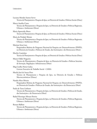 XIX
Colaboradores
Luciana Mendes Santos Servo
Técnica de Planejamento e Pesquisa do Ipea, na Diretoria de Estudos e Políticas Sociais (Disoc)
Marco Aurélio Costa
Técnico de Planejamento e Pesquisa do Ipea, na Diretoria de Estudos e Políticas Regionais,
Urbanas e Ambientais (Dirur)
Maria Aparecida Abreu
Técnica de Planejamento e Pesquisa do Ipea, na Diretoria de Estudos e Políticas Sociais (Disoc)
Maria da Piedade Morais
Técnica de Planejamento e Pesquisa do Ipea, na Diretoria de Estudos e Políticas Regionais,
Urbanas e Ambientais (Dirur)
Mariana Sena Lara
Pesquisadora Bolsista do Programa Nacional de Pesquisa em Desenvolvimento (PNPD),
na Diretoria de Estudos e Políticas do Estado, das Instituições e da Democracia (Diest)
Martha Cassiolato
Técnica de Planejamento e Pesquisa do Ipea, na Diretoria de Estudos e Políticas Sociais (Disoc)
Mauro Oddo Nogueira
Técnico de Planejamento e Pesquisa do Ipea, na Diretoria de Estudos e Políticas Setoriais,
de Inovação, Regulação e Infraestrutura (Diset)
Meg Coelho Netto Galiza
Gerente Executiva de Trabalho Social - CAIXA
Murilo José de Souza Pires
Técnico de Planejamento e Pesquisa do Ipea, na Diretoria de Estudos e Políticas
Macroeconômicas (Dimac)
Natalia Alves Silveira
Pesquisadora Bolsista do Programa Nacional de Pesquisa em Desenvolvimento (PNPD),
na Diretoria de Estudos e Políticas do Estado, das Instituições e da Democracia (Diest)
Paulo de Tarso Linhares
Técnico de Planejamento e Pesquisa do Ipea, na Diretoria de Estudos e Políticas do Estado,
das Instituições e da Democracia (Diest)
Rafael Henrique Moraes Pereira
Técnico de Planejamento e Pesquisa do Ipea, na Diretoria de Estudos e Políticas Regionais,
Urbanas e Ambientais (Dirur)
Renato Balbim
Técnico de Planejamento e Pesquisa do Ipea, na Diretoria de Estudos e Políticas Regionais,
Urbanas e Ambientais (Dirur)
 