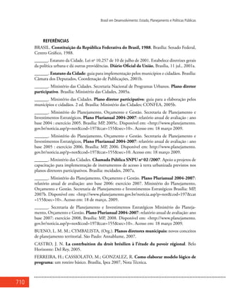 710
Brasil em Desenvolvimento: Estado, Planejamento e Políticas Públicas
REFERÊNCIAS
BRASIL. Constituição da República Federativa do Brasil, 1988. Brasília: Senado Federal,
Centro Gráfico, 1988.
______. Estatuto da Cidade. Lei no
10.257 de 10 de julho de 2001. Estabelece diretrizes gerais
da política urbana e dá outras providências. Diário Oficial da União, Brasília, 11 jul., 2001a.
______. Estatuto da Cidade: guia para implementação pelos municípios e cidadãos. Brasília:
Câmara dos Deputados, Coordenação de Publicações, 2001b.
______. Ministério das Cidades. Secretaria Nacional de Programas Urbanos. Plano diretor
participativo. Brasília: Ministério das Cidades, 2005a.
______. Ministério das Cidades. Plano diretor participativo: guia para a elaboração pelos
municípios e cidadãos. 2 ed. Brasília: Ministério das Cidades; CONFEA, 2005b.
______. Ministério do Planejamento, Orçamento e Gestão. Secretaria de Planejamento e
Investimentos Estratégicos. Plano Plurianual 2004-2007: relatório anual de avaliação : ano
base 2004 : exercício 2005. Brasília: MP, 2005c. Disponível em: <http://www.planejamento.
gov.br/noticia.asp?p=not&cod=197&cat=155&sec=10>. Acesso em: 18 março 2009.
______. Ministério do Planejamento, Orçamento e Gestão. Secretaria de Planejamento e
Investimentos Estratégicos, Plano Plurianual 2004-2007: relatório anual de avaliação : ano
base 2005 : exercício 2006. Brasília: MP, 2006. Disponível em: http://www.planejamento.
gov.br/noticia.asp?p=not&cod=197&cat=155&sec=10. Acesso em: 18 março 2009.
______. Ministério das Cidades. Chamada Pública SNPU no
02 /2007. Apoio a projetos de
capacitação para implementação de instrumentos de acesso à terra urbanizada previstos nos
planos diretores participativos. Brasília: mcidades, 2007a.
______. Ministério do Planejamento, Orçamento e Gestão. Plano Plurianual 2004-2007:
relatório anual de avaliação: ano base 2006: exercício 2007. Ministério do Planejamento,
Orçamento e Gestão. Secretaria de Planejamento e Investimentos Estratégicos Brasília: MP,
2007b. Disponível em: <http://www.planejamento.gov.br/noticia.asp?p=not&cod=197&cat
=155&sec=10>. Acesso em: 18 de março, 2009.
______. Secretaria de Planejamento e Investimentos Estratégicos Ministério do Planeja-
mento, Orçamento e Gestão. Plano Plurianual 2004-2007: relatório anual de avaliação: ano
base 2007: exercício 2008, Brasília: MP, 2008. Disponível em: <http://www.planejamento.
gov.br/noticia.asp?p=not&cod=197&cat=155&sec=10>. Acesso em: 18 março 2009.
BUENO, L. M. M.; CYMBALISTA, (Org.). Planos diretores municipais: novos conceitos
de planejamento territorial. São Paulo: Annablume, 2007.
CASTRO, J. N. La contrbuition du droit brésilien à l’étude du povoir régional. Belo
Horizonte: Del Rey, 2005.
FERREIRA, H.; CASSIOLATO, M.; GONZALEZ, R. Como elaborar modelo lógico de
programa: um roteiro básico. Brasília, Ipea 2007, Nota Técnica.
 