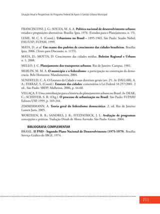 711
Situação Atual e Perspectivas do Programa Federal de Apoio à Gestão Urbana Municipal
FRANCISCONI, J. G.; SOUZA, M. A. A. Política nacional de desenvolvimento urbano:
estudos e proposições alternativas. Brasília: Ipea, 1976. (Estudos para o Planejamento, n. 15).
LEME, M. C. S. (Coord.). Urbanismo no Brasil – 1895-1965. São Paulo: Studio Nobel;
FAU/USP; FUPAM, 1999.
MATA, D. et al. Um exame dos padrões de crescimento das cidades brasileiras. Brasília:
Ipea, 2006. (Texto para Discussão, n. 1155).
MATA, D.; MOTTA, D. Crescimento das cidades médias. Boletim Regional e Urbano
n. 1, 2008.
MELLO, J. C. Planejamento dos transportes urbanos. Rio de Janeiro: Campus, 1981.
MERLIN, M. M. A. O município e o federalismo: a participação na construção da demo-
cracia. Belo Horizonte: Mandamentos, 2004.
SUNDFELD, C. A. O Estatuto da Cidade e suas diretrizes gerais (art. 2o
). In: DALLARI, A.
A.; FERRAZ, S. (Coord.). Estatuto das cidades: comentários à Lei Federal 10.257/2001. 2
ed., São Paulo: SBDP; Malheiros, 2006, p. 44-60.
VILLAÇA, F. Uma contribuição para a história do planejamento urbano no Brasil. In: DEAK,
C.; SCHIFFER, S. R. (Org.). O processo de urbanização no Brasil. São Paulo: FUPAM/
Editora USP, 1999, p. 169-244.
ZIMMERMANN, A. Teoria geral do federalismo democrático. 2. ed. Rio de Janeiro:
Lumen Juris, 2005.
WORTHEN, R. B.; SANDRES, J. R.; FITZPATRICK, J. L. Avaliação de programas:
concepções e práticas. Tradução Dinah de Abreu Azevedo. São Paulo: Gente, 2004.
BIBLIOGRAFIA COMPLEMENTAR
BRASIL. II PND - Segundo Plano Nacional de Desenvolvimento (1975-1979). Brasília:
Serviço Gráfico do IBGE, 1974.
 