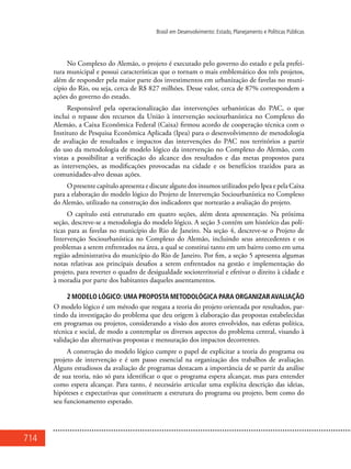 714
Brasil em Desenvolvimento: Estado, Planejamento e Políticas Públicas
No Complexo do Alemão, o projeto é executado pelo governo do estado e pela prefei-
tura municipal e possui características que o tornam o mais emblemático dos três projetos,
além de responder pela maior parte dos investimentos em urbanização de favelas no muni-
cípio do Rio, ou seja, cerca de R$ 827 milhões. Desse valor, cerca de 87% correspondem a
ações do governo do estado.
Responsável pela operacionalização das intervenções urbanísticas do PAC, o que
inclui o repasse dos recursos da União à intervenção sociourbanística no Complexo do
Alemão, a Caixa Econômica Federal (Caixa) firmou acordo de cooperação técnica com o
Instituto de Pesquisa Econômica Aplicada (Ipea) para o desenvolvimento de metodologia
de avaliação de resultados e impactos das intervenções do PAC nos territórios a partir
do uso da metodologia de modelo lógico da intervenção no Complexo do Alemão, com
vistas a possibilitar a verificação do alcance dos resultados e das metas propostos para
as intervenções, as modificações provocadas na cidade e os benefícios trazidos para as
comunidades-alvo dessas ações.
O presente capítulo apresenta e discute alguns dos insumos utilizados pelo Ipea e pela Caixa
para a elaboração do modelo lógico do Projeto de Intervenção Sociourbanística no Complexo
do Alemão, utilizado na construção dos indicadores que nortearão a avaliação do projeto.
O capítulo está estruturado em quatro seções, além desta apresentação. Na próxima
seção, descreve-se a metodologia do modelo lógico. A seção 3 contém um histórico das polí-
ticas para as favelas no município do Rio de Janeiro. Na seção 4, descreve-se o Projeto de
Intervenção Sociourbanística no Complexo do Alemão, incluindo seus antecedentes e os
problemas a serem enfrentados na área, a qual se constitui tanto em um bairro como em uma
região administrativa do município do Rio de Janeiro. Por fim, a seção 5 apresenta algumas
notas relativas aos principais desafios a serem enfrentados na gestão e implementação do
projeto, para reverter o quadro de desigualdade socioterritorial e efetivar o direito à cidade e
à moradia por parte dos habitantes daqueles assentamentos.
2 MODELO LÓGICO: UMA PROPOSTA METODOLÓGICA PARA ORGANIZARAVALIAÇÃO
O modelo lógico é um método que resgata a teoria do projeto orientada por resultados, par-
tindo da investigação do problema que deu origem à elaboração das propostas estabelecidas
em programas ou projetos, considerando a visão dos atores envolvidos, nas esferas política,
técnica e social, de modo a contemplar os diversos aspectos do problema central, visando à
validação das alternativas propostas e mensuração dos impactos decorrentes.
A construção do modelo lógico cumpre o papel de explicitar a teoria do programa ou
projeto de intervenção e é um passo essencial na organização dos trabalhos de avaliação.
Alguns estudiosos da avaliação de programas destacam a importância de se partir da análise
de sua teoria, não só para identificar o que o programa espera alcançar, mas para entender
como espera alcançar. Para tanto, é necessário articular uma explícita descrição das ideias,
hipóteses e expectativas que constituem a estrutura do programa ou projeto, bem como do
seu funcionamento esperado.
 