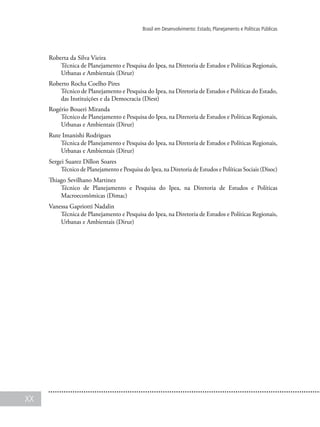 XX
Brasil em Desenvolvimento: Estado, Planejamento e Políticas Públicas
Roberta da Silva Vieira
Técnica de Planejamento e Pesquisa do Ipea, na Diretoria de Estudos e Políticas Regionais,
Urbanas e Ambientais (Dirur)
Roberto Rocha Coelho Pires
Técnico de Planejamento e Pesquisa do Ipea, na Diretoria de Estudos e Políticas do Estado,
das Instituições e da Democracia (Diest)
Rogério Boueri Miranda
Técnico de Planejamento e Pesquisa do Ipea, na Diretoria de Estudos e Políticas Regionais,
Urbanas e Ambientais (Dirur)
Rute Imanishi Rodrigues
Técnica de Planejamento e Pesquisa do Ipea, na Diretoria de Estudos e Políticas Regionais,
Urbanas e Ambientais (Dirur)
Sergei Suarez Dillon Soares
Técnico de Planejamento e Pesquisa do Ipea, na Diretoria de Estudos e Políticas Sociais (Disoc)
Thiago Sevilhano Martinez
Técnico de Planejamento e Pesquisa do Ipea, na Diretoria de Estudos e Políticas
Macroeconômicas (Dimac)
Vanessa Gapriotti Nadalin
Técnica de Planejamento e Pesquisa do Ipea, na Diretoria de Estudos e Políticas Regionais,
Urbanas e Ambientais (Dirur)
 