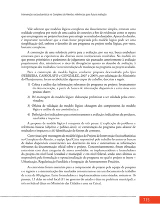 715
Intervenção sociourbanística no Complexo do Alemão: referências para futura avaliação
Vale salientar que modelos lógicos completos são ilusoriamente simples, retratam uma
realidade complexa por meio de uma cadeia de conexões a fim de evidenciar como se espera
que um programa ou projeto funcione para atingir os resultados desejados. Apesar do desafio,
é importante reconhecer que a visão linear propiciada pelo modelo lógico pode ser uma
simplificação útil, embora o desenho de um programa ou projeto tenha lógicas, por vezes,
bastante complexas.
A construção de uma referência prévia para a avaliação, por sua vez, busca estabelecer
consensos para as expectativas dos diversos atores institucionais envolvidos. Na medida em
que pontos prioritários e parâmetros de julgamento são pactuados anteriormente à avaliação
propriamente dita, minimiza-se o risco de divergências quanto ao desenho da avaliação, à
interpretação dos resultados e às recomendações de mudanças no programa ou projeto avaliado.
Para a construção do modelo lógico, conforme proposta desenvolvida pelo Ipea
(FERREIRA, CASSIOLATO e GONZALEZ, 2007 e 2009), por solicitação do Ministério
do Planejamento, foram estabelecidas algumas etapas de trabalho, descritas a seguir.
1) Coleta e análise das informações relevantes do programa ou projeto: levantamento
da documentação, a partir de fontes de informação disponíveis e entrevistas com
pessoas-chave;
2) Pré-montagem do modelo lógico: elaboração preliminar a ser validada pelos entre-
vistados;
3) Oficina de validação do modelo lógico: checagem dos componentes do modelo
lógico e análise de sua consistência; e
4) Definição dos indicadores para monitoramento e avaliação: indicadores de produtos,
resultados e impactos.
A proposta de modelo lógico é composta de três partes: i) explicação do problema e
referências básicas (objetivo e público-alvo); ii) estruturação do programa para alcance de
resultados e impactos; e iii) identificação de fatores de contexto.
Com vistas à pré-montagem do modelo lógico do Projeto de Intervenção Sociourbanística
no Complexo do Alemão, a equipe Ipea/Caixa responsável pelo trabalho levantou os bancos
de dados disponíveis concernentes aos descritores da área e sistematizou as informações
relevantes da documentação oficial sobre o projeto. Concomitantemente, foram efetuadas
entrevistas com duas categorias de atores envolvidos: os implementadores e formuladores
do projeto em nível local (estadual e municipal) e em nível federal, sendo estes últimos os
responsáveis pela formulação e operacionalização do programa no qual o projeto se insere –
Urbanização, Regularização Fundiária e Integração de Assentamentos Precários.
As entrevistas foram essenciais para a compreensão do projeto pela equipe de pesquisa
e o registro e a sistematização dos resultados converteram-se em um documento de trabalho
de cerca de 80 páginas. Entre formuladores e implementadores entrevistados, somam-se 16
pessoas, 13 delas no nível local (11 no governo do estado e duas na prefeitura municipal), e
três no federal (duas no Ministério das Cidades e uma na Caixa).
 