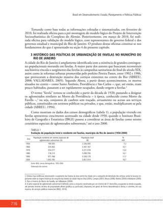 716
Brasil em Desenvolvimento: Estado, Planejamento e Políticas Públicas
Tomando como base todas as informações coletadas e sistematizadas, em fevereiro de
2010, foi realizada oficina para a pré-montagem do modelo lógico do Projeto de Intervenção
Sociourbanística do Complexo do Alemão. Posteriormente, em março de 2010, foi reali-
zada oficina para validação do modelo lógico, com representantes do governo federal e dos
governos estadual e municipal do Rio de Janeiro. O produto destas oficinas constitui-se nos
fundamentos do que é apresentado na seção 4 do presente capítulo.
3 HISTÓRICO DAS POLÍTICAS DE URBANIZAÇÃO DE FAVELAS NO MUNICÍPIO DO
RIO DE JANEIRO
A cidade do Rio de Janeiro é amplamente identificada com a existência de grandes contingen-
tes populacionais morando em favelas. A maior parte dos autores que buscaram reconstituir
sua história vincula o surgimento das favelas às campanhas sanitaristas do final do século XIX,
assim como às reformas urbanas promovidas pelo prefeito Pereira Passos, entre 1902 e 1906,
que provocaram a destruição massiva dos cortiços existentes no centro do Rio (ABREU,
2008; VALLADARES, 2005). Segundo Abreu, a partir desses acontecimentos, os morros
situados no centro – como Santo Antônio, Providência e São Carlos –, que, até então, eram
pouco habitados, passaram a ser rapidamente ocupados, dando origem a favelas.2
O termo “favela” tornou-se conhecido a partir da década de 1920, passando a designar
os aglomerados similares ao Morro da Providência – à época, conhecido como Morro da
Favella –,3
ou seja, conjuntos de casebres sem traçado, arruamento ou acesso aos serviços
públicos, constituídos em terrenos públicos ou privados, e que, então, multiplicavam-se pela
cidade (ABREU, 1994).
Como mostram os dados dos censos demográficos (tabela 1), a população vivendo em
favelas apresentou crescimento acentuado na cidade desde 1950, quando o Instituto Brasi-
leiro de Geografia e Estatística (IBGE) passou a considerar as áreas de favelas como setores
censitários especiais de aglomerados subnormais,4
até o ano 2000.
TABELA 1
Evolução da população total e residente em favelas, município do Rio de Janeiro (1950-2000)
Ano
População residente em setores especiais de
aglomerados subnormais (A)
População total
(B)
%
A/B
1950 169.305 2.336.000 7,2
1960 335.063 3.307.167 10,1
1970 554.277 4.251.918 13,0
1980 718.210 5.090.700 14,1
1990 977.768 5.536.179 17,7
2000 1.092.783 5.851.914 18,7
Fonte: IBGE, censos demográficos, 1950-2000.
Elaboração dos autores.
2. Embora haja evidências relacionando o surgimento das favelas da área central da cidade com a campanha de demolição dos cortiços, ainda há lacunas im-
portantes sobre as origens históricas do conjunto das favelas da cidade.Veja-se Silva (2005),Campos (2007),Moura (2006),Mattos (2004) eValladares (2000).
3. Para a história do Morro da Favella, ver Valladares (2000).
4. O setor especial de aglomerado subnormal é definido como o conjunto constituído por um mínimo de 51 domicílios, ocupando ou tendo ocupado,
até período recente, terreno de propriedade alheia (pública ou particular), dispostos, em geral, de forma desordenada e densa, e carentes, em sua
maioria, de serviços públicos essenciais (IBGE, 2010).
 