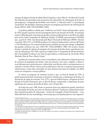 718
Brasil em Desenvolvimento: Estado, Planejamento e Políticas Públicas
remoção de algumas favelas da cidade (Borel, Esqueleto e Santa Marta).6
As ideias da Cruzada
São Sebastião são apontadas como precursoras da atual política de urbanização de favelas, já
que pregavam a “integração dos favelados com o bairro”, a “educação social” e a “participação
comunitária” dos favelados, elementos presentes nos programas posteriores de urbanização de
favelas (SILVA, 2005; VALLADARES, 2005).
As políticas públicas voltadas para “melhorias nas favelas” foram enfraquecidas a partir
de 1962, quando o governo iniciou um programa efetivo de remoções de favelas. As remoções
seriam viabilizadas pela construção de grandes conjuntos habitacionais na periferia da cidade
pela recém-criada Companhia de Habitação Popular (Cohab, posteriormente Cehab),
que, a partir de 1964, seria financiada pelo Banco Nacional da Habitação (BNH). Durante
o período 1962-1974, a Cohab produziu 36 conjuntos habitacionais, removeu 80 favelas
e 139 mil habitantes. Os conjuntos habitacionais também serviram para abrigar os flagelados
das grandes enchentes dos anos 1966-1967 (VALLADARES, 1980). No entanto, mesmo
durante o período de vigência do programa de remoções de favelas, houve experiências pon-
tuais de urbanização. Em 1968, o governo estadual criou a Companhia de Desenvolvimento
das Comunidades (Codesco), por meio da qual realizou a urbanização de três favelas (Mata
Machado, Brás de Pina e Morro União).7
A política de remoções sofreu críticas contundentes, que enfatizavam a hipótese perversa
de aumento da população das favelas, antes da remoção, com vistas a adquirir o direito à
nova habitação para, posteriormente, vender/ceder esses direitos sobre a casa/apartamento no
conjunto e retornar à favela. Outras críticas enfatizaram o fato de os conjuntos não possuírem
infraestrutura e terem sido construídos em áreas distantes dos locais de trabalho e de difícil
acesso aos transportes e serviços públicos.
As críticas ao programa de remoções levaram a que, no final da década de 1970, as
políticas governamentais retomassem as iniciativas voltadas para a urbanização de favelas, em
detrimento da opção de remoção.8
Em 1979, o governo federal lançou o Programa de Erra-
dicação de Favelas (Promorar), que, no Rio de Janeiro, empreendeu a urbanização de parte
significativa do conjunto de favelas da Maré, com o Projeto Rio.
Ao longo dos anos 1980, foram os governos locais que adquiriram grande experiência
em urbanização de favelas, por meio de iniciativas diversas.9
O governo estadual desenvolveu
duas experiências-piloto de urbanização – favelas do Cantagalo e Pavão-Pavãozinho – “esta-
belecendo bases de uma metodologia e intervenção que seria aperfeiçoada nos anos seguintes”
6. Segundo Valladares (2005), as duas organizações da Igreja eram bastante distintas, sendo a Fundação Leão XIII dirigida pela ala conservadora e
tendo sua atuação centralizada em ações de educação e saúde, além de centros de ação social. Por sua vez, a Cruzada São Sebastião era dirigida
pela ala progressista da Igreja, na figura de Dom Hélder Câmara, e sua atuação teria sido precursora da atual política de “urbanização de favelas”,
sendo responsável por uma “grande campanha em defesa das favelas do Rio de Janeiro”, atuando na provisão de moradias novas e equipamentos
de infraestrutura.
7.A urbanização da favela de Brás de Pina tornou-se emblemática, visto que contou com alto grau de participação popular, realizando o remaneja-
mento de todas as moradias da favela, a fim de possibilitar a redefinição dos lotes e das ruas segundo padrões mínimos (BLANK, 1979).
8. Remoções pontuais, entretanto, continuaram a existir (CARDOSO, 2007a).
9. Situação que permanece até a atualidade, uma vez que o PAC apoia-se tecnicamente na experiência de governos locais, responsáveis pela
execução das intervenções.
 